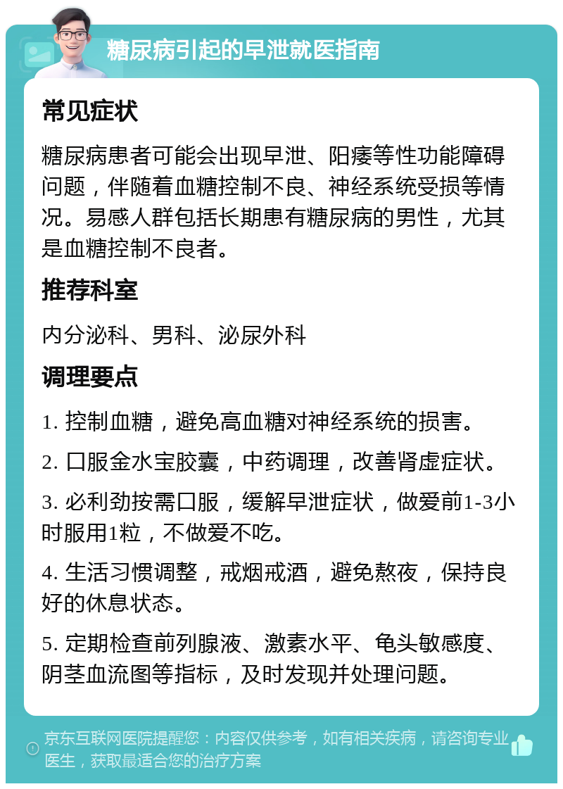 糖尿病引起的早泄就医指南 常见症状 糖尿病患者可能会出现早泄、阳痿等性功能障碍问题，伴随着血糖控制不良、神经系统受损等情况。易感人群包括长期患有糖尿病的男性，尤其是血糖控制不良者。 推荐科室 内分泌科、男科、泌尿外科 调理要点 1. 控制血糖，避免高血糖对神经系统的损害。 2. 口服金水宝胶囊，中药调理，改善肾虚症状。 3. 必利劲按需口服，缓解早泄症状，做爱前1-3小时服用1粒，不做爱不吃。 4. 生活习惯调整，戒烟戒酒，避免熬夜，保持良好的休息状态。 5. 定期检查前列腺液、激素水平、龟头敏感度、阴茎血流图等指标，及时发现并处理问题。