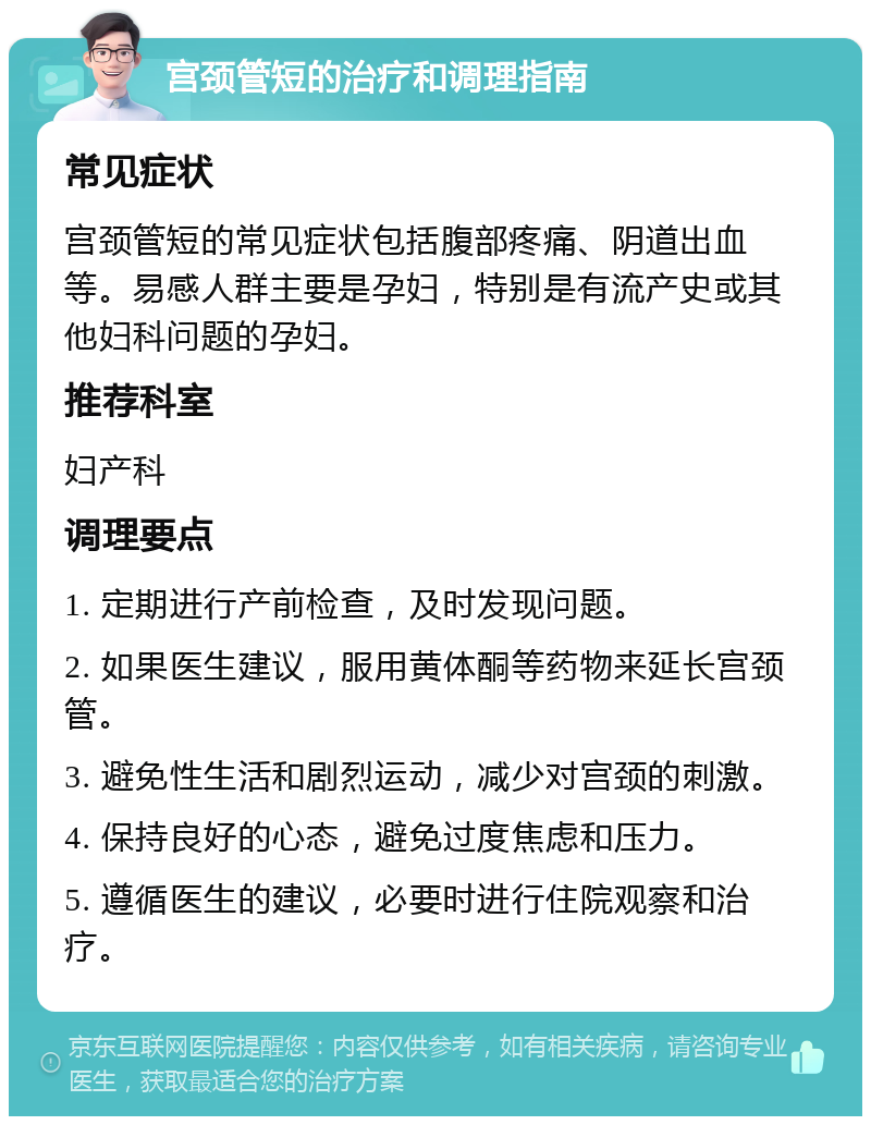 宫颈管短的治疗和调理指南 常见症状 宫颈管短的常见症状包括腹部疼痛、阴道出血等。易感人群主要是孕妇，特别是有流产史或其他妇科问题的孕妇。 推荐科室 妇产科 调理要点 1. 定期进行产前检查，及时发现问题。 2. 如果医生建议，服用黄体酮等药物来延长宫颈管。 3. 避免性生活和剧烈运动，减少对宫颈的刺激。 4. 保持良好的心态，避免过度焦虑和压力。 5. 遵循医生的建议，必要时进行住院观察和治疗。