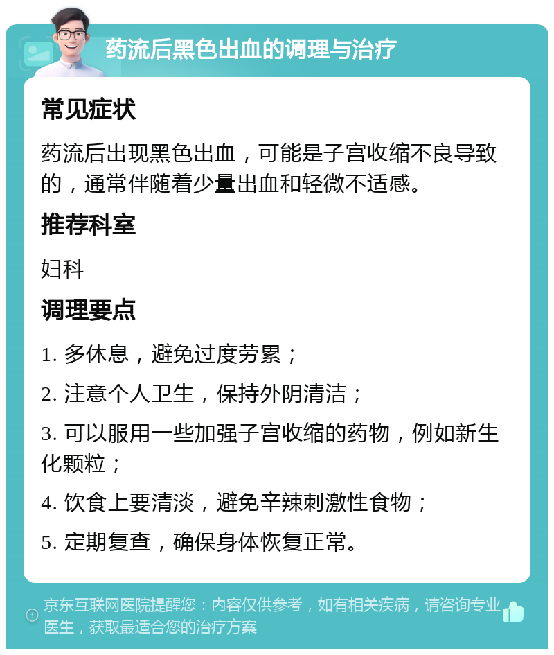 药流后黑色出血的调理与治疗 常见症状 药流后出现黑色出血，可能是子宫收缩不良导致的，通常伴随着少量出血和轻微不适感。 推荐科室 妇科 调理要点 1. 多休息，避免过度劳累； 2. 注意个人卫生，保持外阴清洁； 3. 可以服用一些加强子宫收缩的药物，例如新生化颗粒； 4. 饮食上要清淡，避免辛辣刺激性食物； 5. 定期复查，确保身体恢复正常。