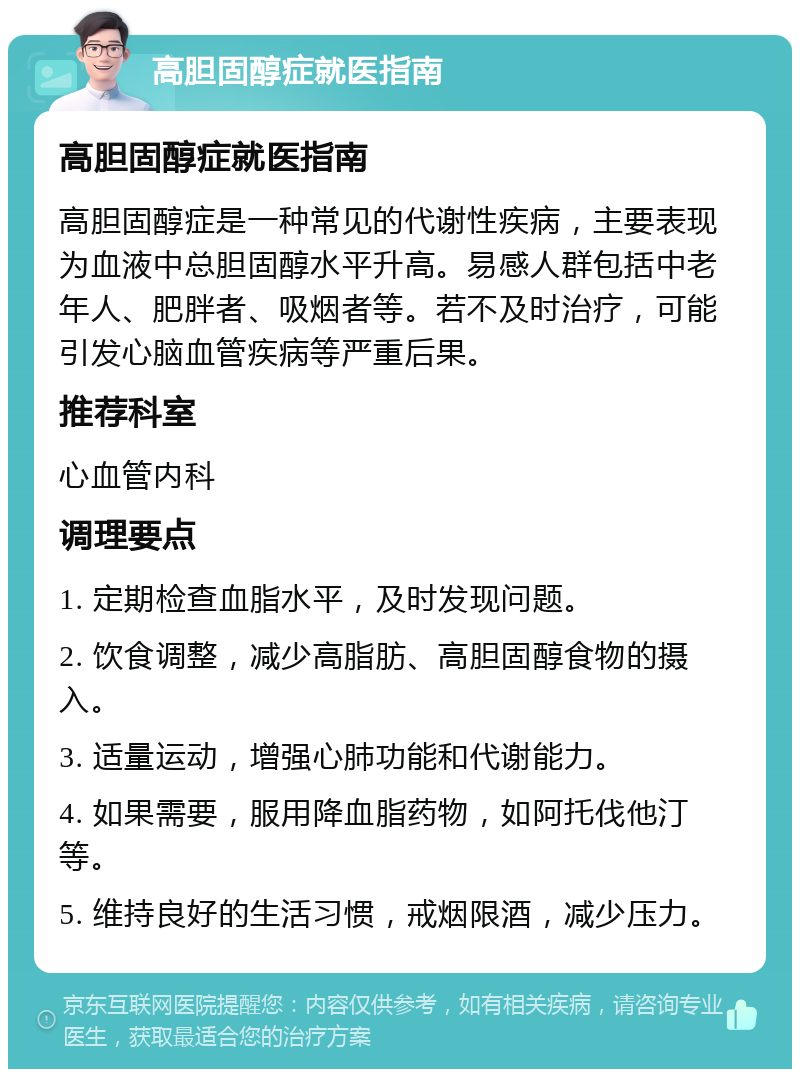 高胆固醇症就医指南 高胆固醇症就医指南 高胆固醇症是一种常见的代谢性疾病，主要表现为血液中总胆固醇水平升高。易感人群包括中老年人、肥胖者、吸烟者等。若不及时治疗，可能引发心脑血管疾病等严重后果。 推荐科室 心血管内科 调理要点 1. 定期检查血脂水平，及时发现问题。 2. 饮食调整，减少高脂肪、高胆固醇食物的摄入。 3. 适量运动，增强心肺功能和代谢能力。 4. 如果需要，服用降血脂药物，如阿托伐他汀等。 5. 维持良好的生活习惯，戒烟限酒，减少压力。