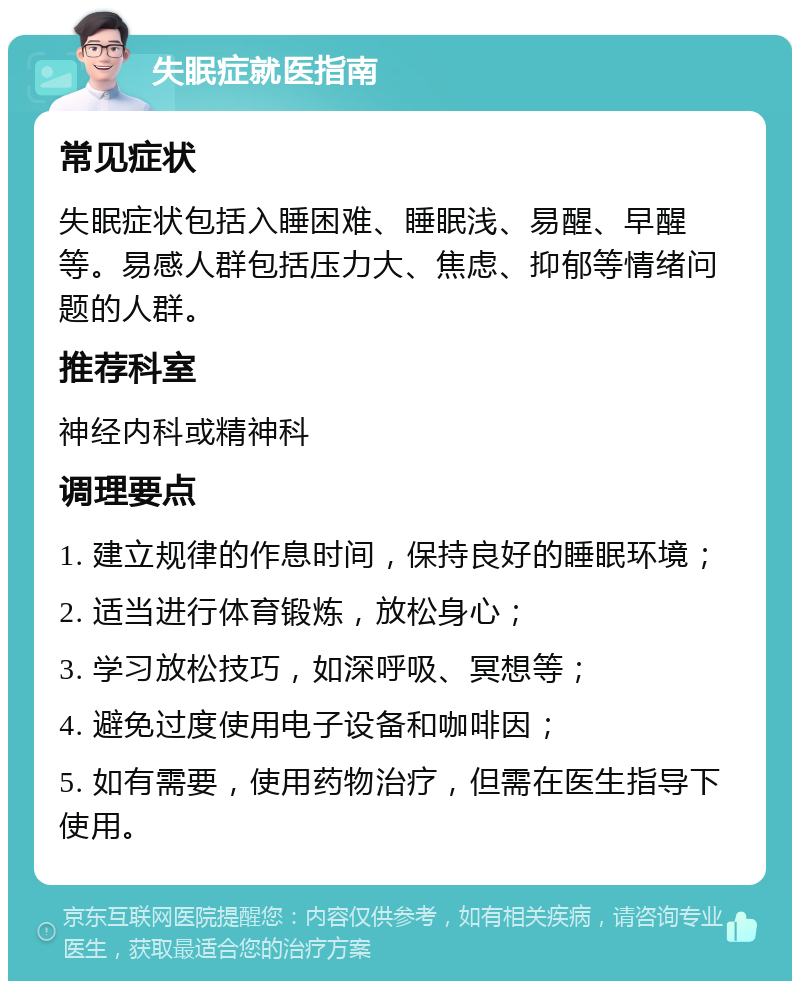 失眠症就医指南 常见症状 失眠症状包括入睡困难、睡眠浅、易醒、早醒等。易感人群包括压力大、焦虑、抑郁等情绪问题的人群。 推荐科室 神经内科或精神科 调理要点 1. 建立规律的作息时间，保持良好的睡眠环境； 2. 适当进行体育锻炼，放松身心； 3. 学习放松技巧，如深呼吸、冥想等； 4. 避免过度使用电子设备和咖啡因； 5. 如有需要，使用药物治疗，但需在医生指导下使用。