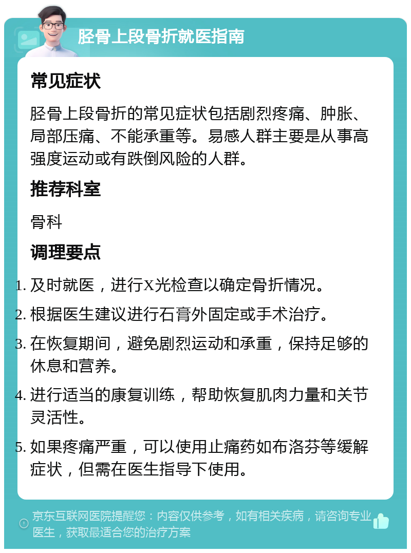 胫骨上段骨折就医指南 常见症状 胫骨上段骨折的常见症状包括剧烈疼痛、肿胀、局部压痛、不能承重等。易感人群主要是从事高强度运动或有跌倒风险的人群。 推荐科室 骨科 调理要点 及时就医，进行X光检查以确定骨折情况。 根据医生建议进行石膏外固定或手术治疗。 在恢复期间，避免剧烈运动和承重，保持足够的休息和营养。 进行适当的康复训练，帮助恢复肌肉力量和关节灵活性。 如果疼痛严重，可以使用止痛药如布洛芬等缓解症状，但需在医生指导下使用。