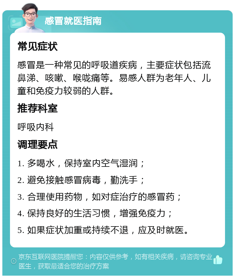 感冒就医指南 常见症状 感冒是一种常见的呼吸道疾病，主要症状包括流鼻涕、咳嗽、喉咙痛等。易感人群为老年人、儿童和免疫力较弱的人群。 推荐科室 呼吸内科 调理要点 1. 多喝水，保持室内空气湿润； 2. 避免接触感冒病毒，勤洗手； 3. 合理使用药物，如对症治疗的感冒药； 4. 保持良好的生活习惯，增强免疫力； 5. 如果症状加重或持续不退，应及时就医。