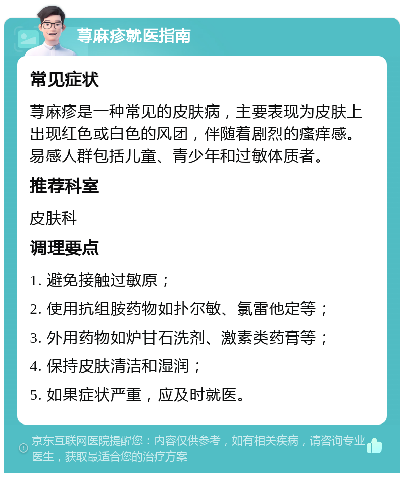 荨麻疹就医指南 常见症状 荨麻疹是一种常见的皮肤病，主要表现为皮肤上出现红色或白色的风团，伴随着剧烈的瘙痒感。易感人群包括儿童、青少年和过敏体质者。 推荐科室 皮肤科 调理要点 1. 避免接触过敏原； 2. 使用抗组胺药物如扑尔敏、氯雷他定等； 3. 外用药物如炉甘石洗剂、激素类药膏等； 4. 保持皮肤清洁和湿润； 5. 如果症状严重，应及时就医。