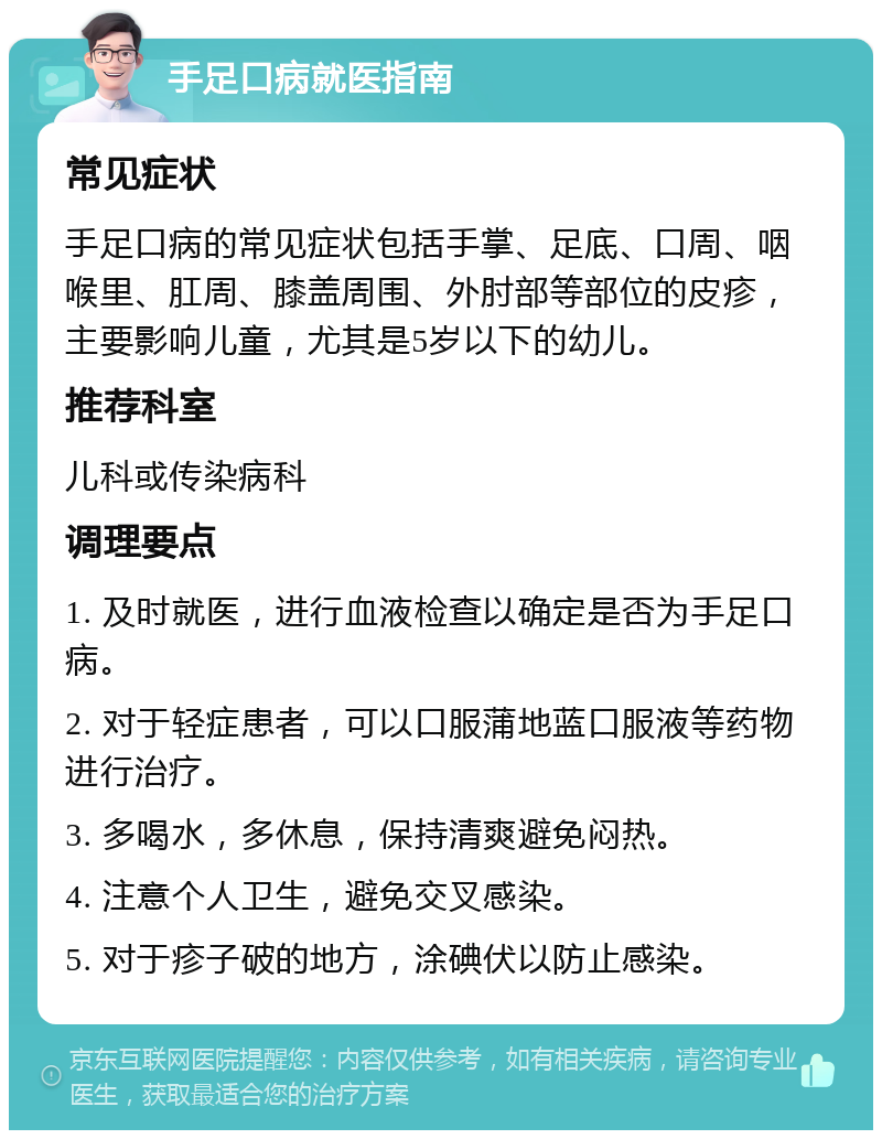 手足口病就医指南 常见症状 手足口病的常见症状包括手掌、足底、口周、咽喉里、肛周、膝盖周围、外肘部等部位的皮疹，主要影响儿童，尤其是5岁以下的幼儿。 推荐科室 儿科或传染病科 调理要点 1. 及时就医，进行血液检查以确定是否为手足口病。 2. 对于轻症患者，可以口服蒲地蓝口服液等药物进行治疗。 3. 多喝水，多休息，保持清爽避免闷热。 4. 注意个人卫生，避免交叉感染。 5. 对于疹子破的地方，涂碘伏以防止感染。