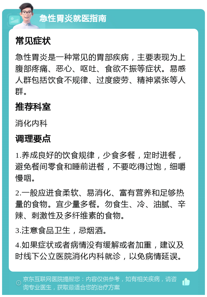 急性胃炎就医指南 常见症状 急性胃炎是一种常见的胃部疾病，主要表现为上腹部疼痛、恶心、呕吐、食欲不振等症状。易感人群包括饮食不规律、过度疲劳、精神紧张等人群。 推荐科室 消化内科 调理要点 1.养成良好的饮食规律，少食多餐，定时进餐，避免餐间零食和睡前进餐，不要吃得过饱，细嚼慢咽。 2.一般应进食柔软、易消化、富有营养和足够热量的食物。宜少量多餐。勿食生、冷、油腻、辛辣、刺激性及多纤维素的食物。 3.注意食品卫生，忌烟酒。 4.如果症状或者病情没有缓解或者加重，建议及时线下公立医院消化内科就诊，以免病情延误。