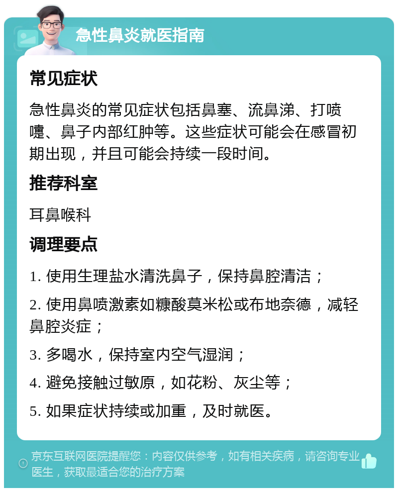 急性鼻炎就医指南 常见症状 急性鼻炎的常见症状包括鼻塞、流鼻涕、打喷嚏、鼻子内部红肿等。这些症状可能会在感冒初期出现，并且可能会持续一段时间。 推荐科室 耳鼻喉科 调理要点 1. 使用生理盐水清洗鼻子，保持鼻腔清洁； 2. 使用鼻喷激素如糠酸莫米松或布地奈德，减轻鼻腔炎症； 3. 多喝水，保持室内空气湿润； 4. 避免接触过敏原，如花粉、灰尘等； 5. 如果症状持续或加重，及时就医。