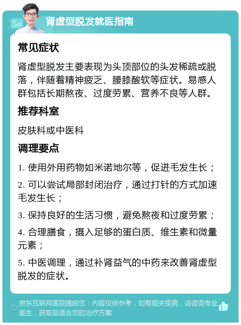 肾虚型脱发就医指南 常见症状 肾虚型脱发主要表现为头顶部位的头发稀疏或脱落，伴随着精神疲乏、腰膝酸软等症状。易感人群包括长期熬夜、过度劳累、营养不良等人群。 推荐科室 皮肤科或中医科 调理要点 1. 使用外用药物如米诺地尔等，促进毛发生长； 2. 可以尝试局部封闭治疗，通过打针的方式加速毛发生长； 3. 保持良好的生活习惯，避免熬夜和过度劳累； 4. 合理膳食，摄入足够的蛋白质、维生素和微量元素； 5. 中医调理，通过补肾益气的中药来改善肾虚型脱发的症状。