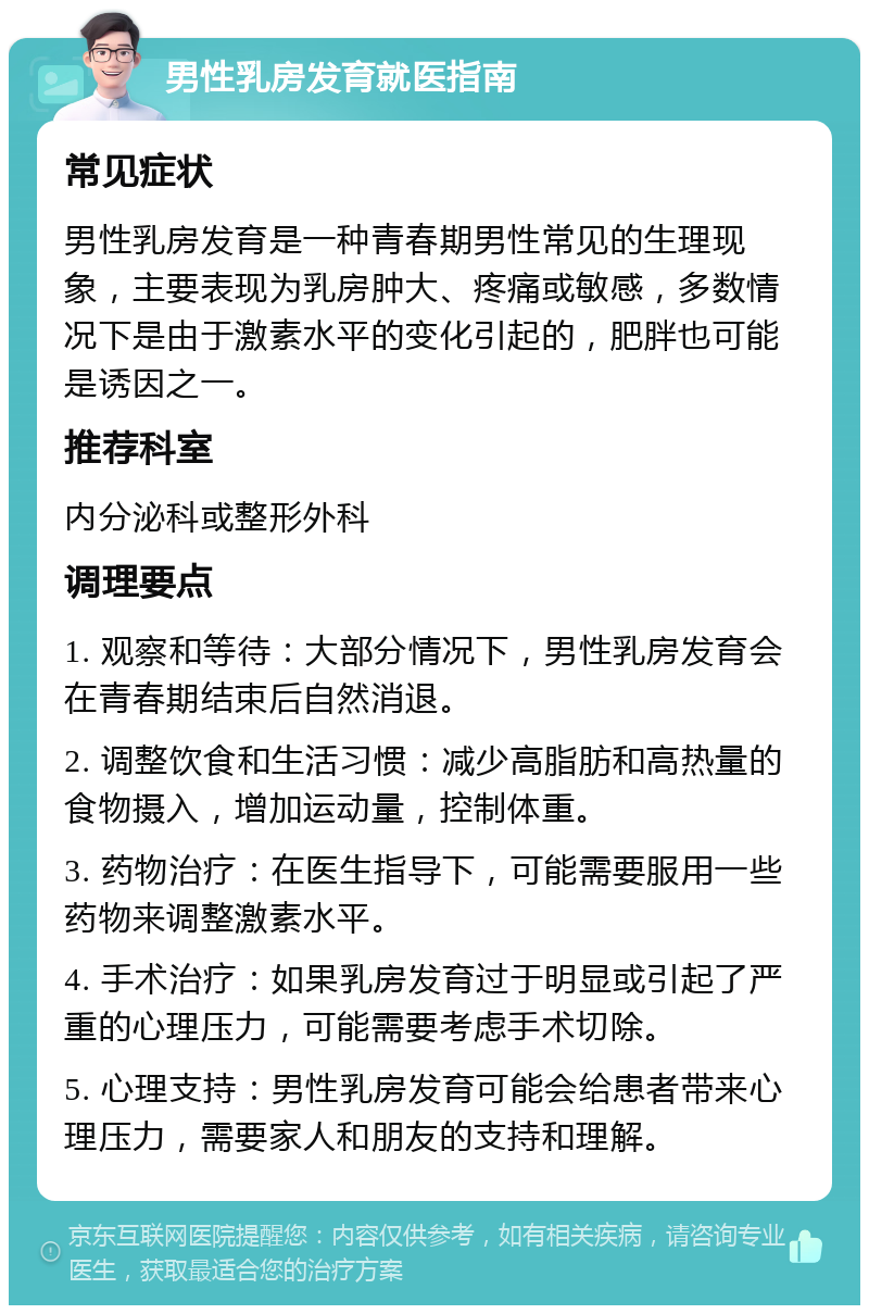 男性乳房发育就医指南 常见症状 男性乳房发育是一种青春期男性常见的生理现象，主要表现为乳房肿大、疼痛或敏感，多数情况下是由于激素水平的变化引起的，肥胖也可能是诱因之一。 推荐科室 内分泌科或整形外科 调理要点 1. 观察和等待：大部分情况下，男性乳房发育会在青春期结束后自然消退。 2. 调整饮食和生活习惯：减少高脂肪和高热量的食物摄入，增加运动量，控制体重。 3. 药物治疗：在医生指导下，可能需要服用一些药物来调整激素水平。 4. 手术治疗：如果乳房发育过于明显或引起了严重的心理压力，可能需要考虑手术切除。 5. 心理支持：男性乳房发育可能会给患者带来心理压力，需要家人和朋友的支持和理解。