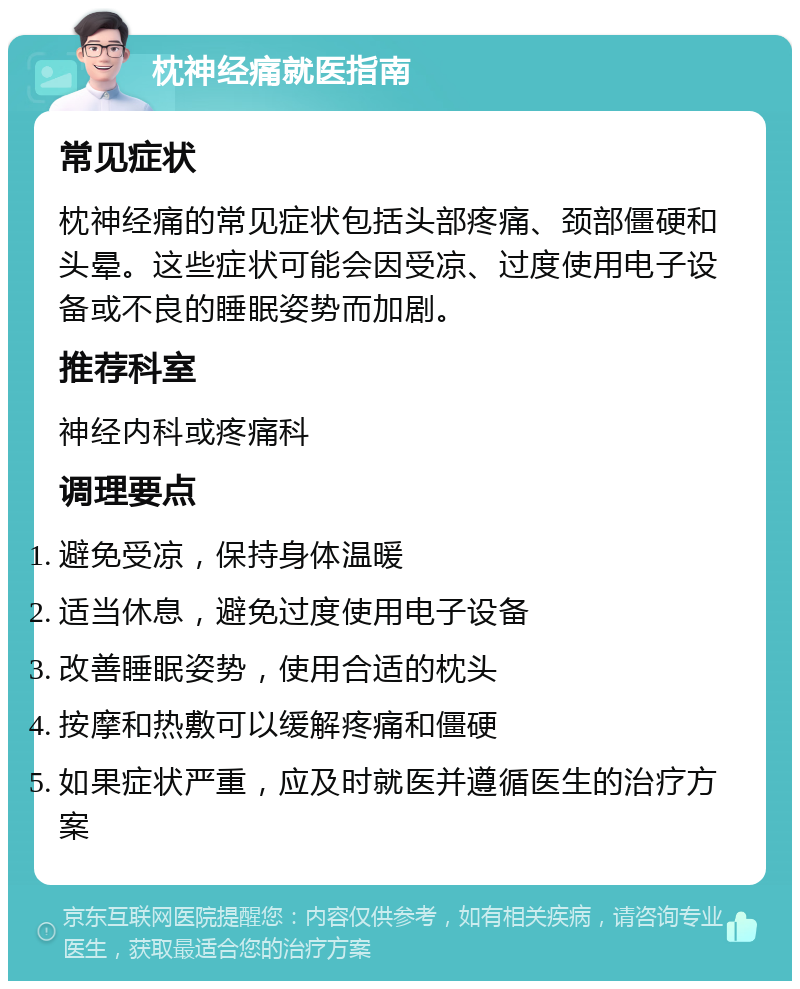 枕神经痛就医指南 常见症状 枕神经痛的常见症状包括头部疼痛、颈部僵硬和头晕。这些症状可能会因受凉、过度使用电子设备或不良的睡眠姿势而加剧。 推荐科室 神经内科或疼痛科 调理要点 避免受凉，保持身体温暖 适当休息，避免过度使用电子设备 改善睡眠姿势，使用合适的枕头 按摩和热敷可以缓解疼痛和僵硬 如果症状严重，应及时就医并遵循医生的治疗方案