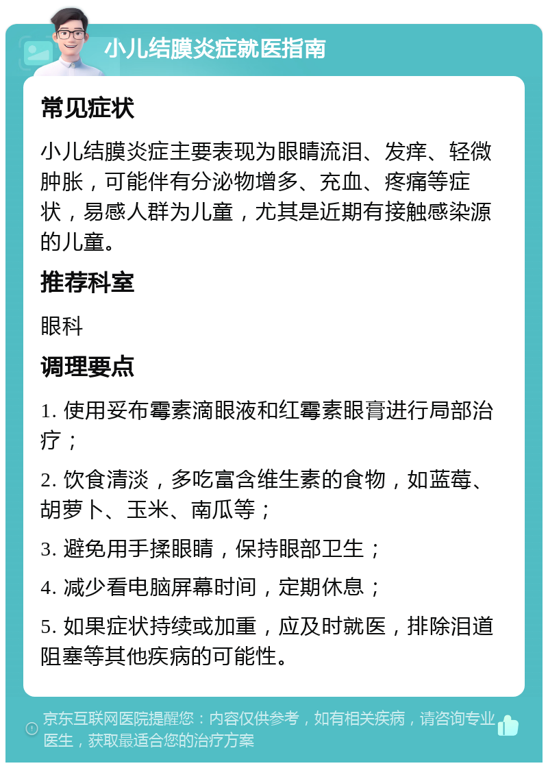 小儿结膜炎症就医指南 常见症状 小儿结膜炎症主要表现为眼睛流泪、发痒、轻微肿胀，可能伴有分泌物增多、充血、疼痛等症状，易感人群为儿童，尤其是近期有接触感染源的儿童。 推荐科室 眼科 调理要点 1. 使用妥布霉素滴眼液和红霉素眼膏进行局部治疗； 2. 饮食清淡，多吃富含维生素的食物，如蓝莓、胡萝卜、玉米、南瓜等； 3. 避免用手揉眼睛，保持眼部卫生； 4. 减少看电脑屏幕时间，定期休息； 5. 如果症状持续或加重，应及时就医，排除泪道阻塞等其他疾病的可能性。