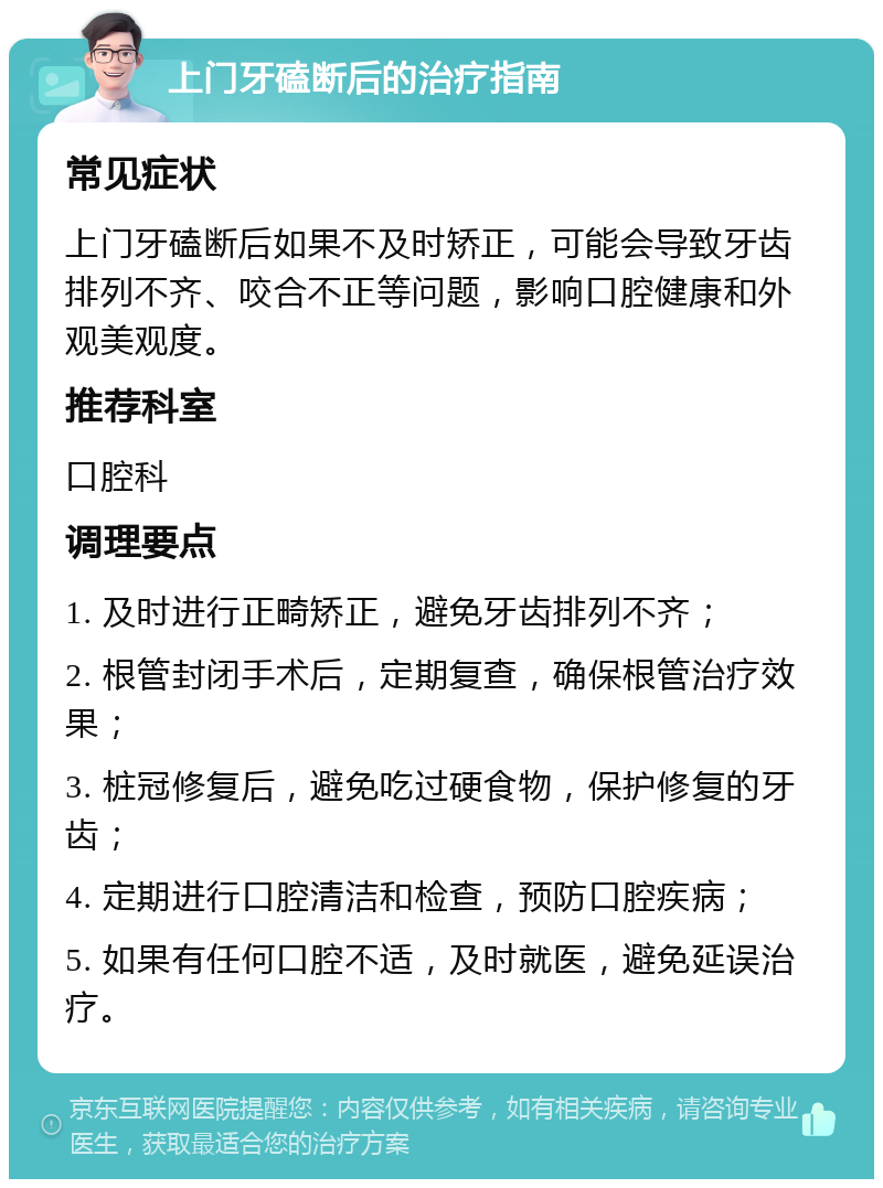 上门牙磕断后的治疗指南 常见症状 上门牙磕断后如果不及时矫正，可能会导致牙齿排列不齐、咬合不正等问题，影响口腔健康和外观美观度。 推荐科室 口腔科 调理要点 1. 及时进行正畸矫正，避免牙齿排列不齐； 2. 根管封闭手术后，定期复查，确保根管治疗效果； 3. 桩冠修复后，避免吃过硬食物，保护修复的牙齿； 4. 定期进行口腔清洁和检查，预防口腔疾病； 5. 如果有任何口腔不适，及时就医，避免延误治疗。