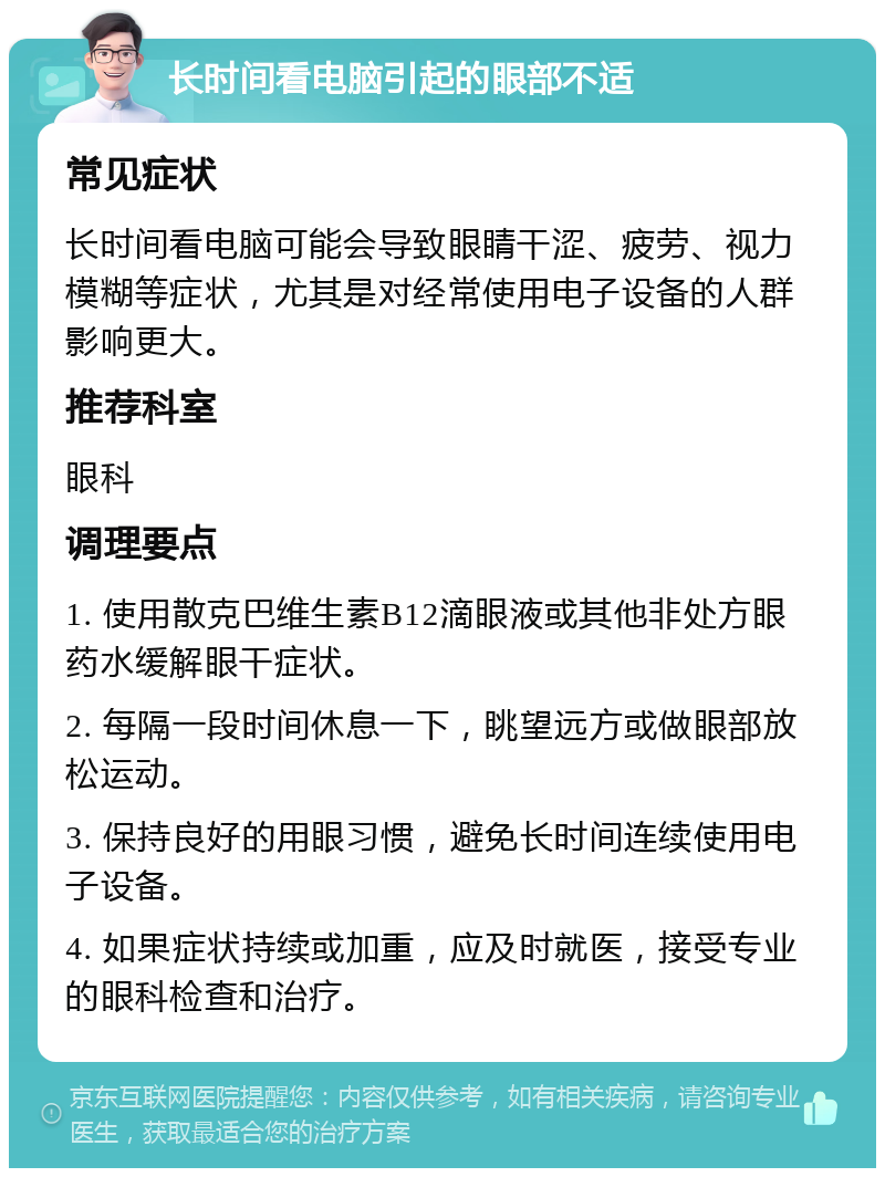 长时间看电脑引起的眼部不适 常见症状 长时间看电脑可能会导致眼睛干涩、疲劳、视力模糊等症状，尤其是对经常使用电子设备的人群影响更大。 推荐科室 眼科 调理要点 1. 使用散克巴维生素B12滴眼液或其他非处方眼药水缓解眼干症状。 2. 每隔一段时间休息一下，眺望远方或做眼部放松运动。 3. 保持良好的用眼习惯，避免长时间连续使用电子设备。 4. 如果症状持续或加重，应及时就医，接受专业的眼科检查和治疗。