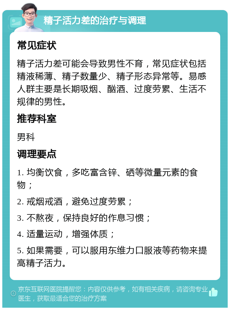 精子活力差的治疗与调理 常见症状 精子活力差可能会导致男性不育，常见症状包括精液稀薄、精子数量少、精子形态异常等。易感人群主要是长期吸烟、酗酒、过度劳累、生活不规律的男性。 推荐科室 男科 调理要点 1. 均衡饮食，多吃富含锌、硒等微量元素的食物； 2. 戒烟戒酒，避免过度劳累； 3. 不熬夜，保持良好的作息习惯； 4. 适量运动，增强体质； 5. 如果需要，可以服用东维力口服液等药物来提高精子活力。