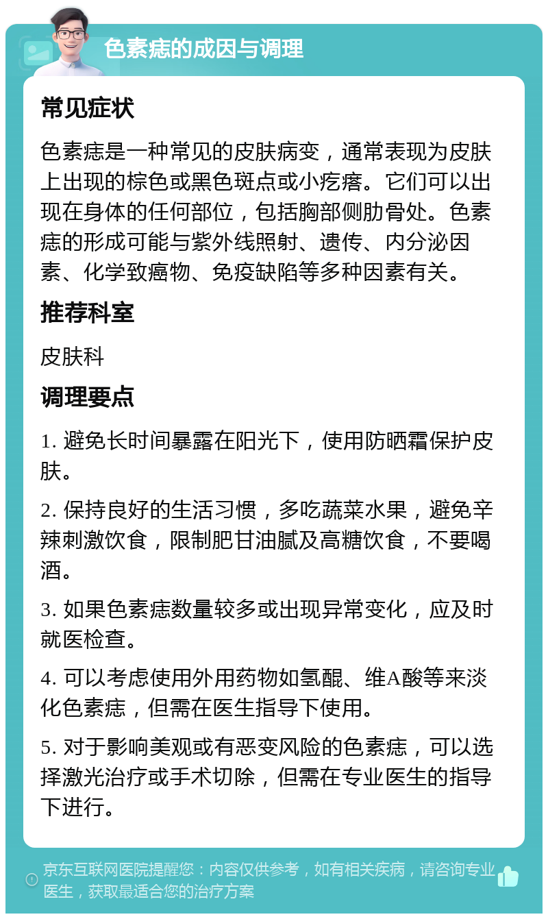 色素痣的成因与调理 常见症状 色素痣是一种常见的皮肤病变，通常表现为皮肤上出现的棕色或黑色斑点或小疙瘩。它们可以出现在身体的任何部位，包括胸部侧肋骨处。色素痣的形成可能与紫外线照射、遗传、内分泌因素、化学致癌物、免疫缺陷等多种因素有关。 推荐科室 皮肤科 调理要点 1. 避免长时间暴露在阳光下，使用防晒霜保护皮肤。 2. 保持良好的生活习惯，多吃蔬菜水果，避免辛辣刺激饮食，限制肥甘油腻及高糖饮食，不要喝酒。 3. 如果色素痣数量较多或出现异常变化，应及时就医检查。 4. 可以考虑使用外用药物如氢醌、维A酸等来淡化色素痣，但需在医生指导下使用。 5. 对于影响美观或有恶变风险的色素痣，可以选择激光治疗或手术切除，但需在专业医生的指导下进行。