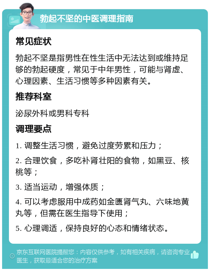 勃起不坚的中医调理指南 常见症状 勃起不坚是指男性在性生活中无法达到或维持足够的勃起硬度，常见于中年男性，可能与肾虚、心理因素、生活习惯等多种因素有关。 推荐科室 泌尿外科或男科专科 调理要点 1. 调整生活习惯，避免过度劳累和压力； 2. 合理饮食，多吃补肾壮阳的食物，如黑豆、核桃等； 3. 适当运动，增强体质； 4. 可以考虑服用中成药如金匮肾气丸、六味地黄丸等，但需在医生指导下使用； 5. 心理调适，保持良好的心态和情绪状态。