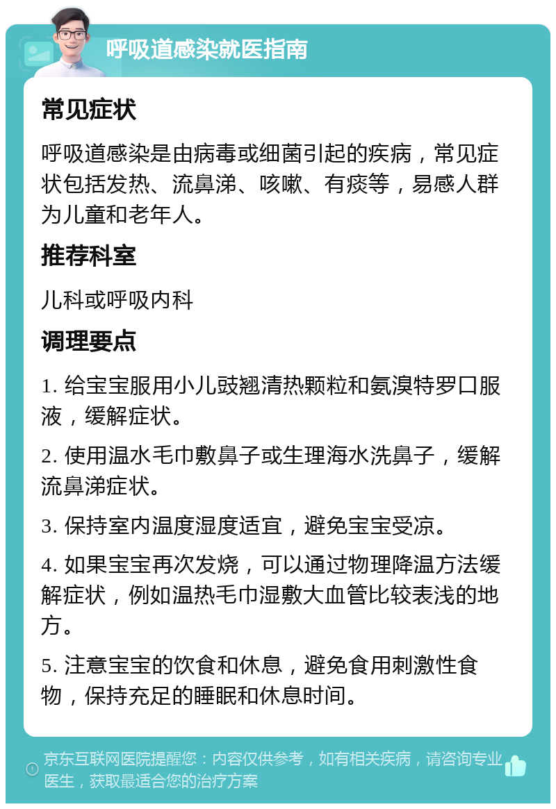 呼吸道感染就医指南 常见症状 呼吸道感染是由病毒或细菌引起的疾病，常见症状包括发热、流鼻涕、咳嗽、有痰等，易感人群为儿童和老年人。 推荐科室 儿科或呼吸内科 调理要点 1. 给宝宝服用小儿豉翘清热颗粒和氨溴特罗口服液，缓解症状。 2. 使用温水毛巾敷鼻子或生理海水洗鼻子，缓解流鼻涕症状。 3. 保持室内温度湿度适宜，避免宝宝受凉。 4. 如果宝宝再次发烧，可以通过物理降温方法缓解症状，例如温热毛巾湿敷大血管比较表浅的地方。 5. 注意宝宝的饮食和休息，避免食用刺激性食物，保持充足的睡眠和休息时间。