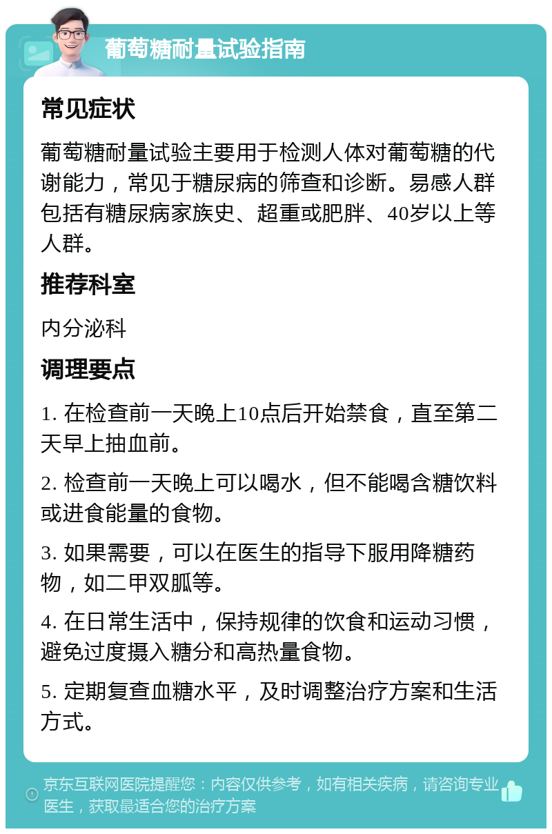 葡萄糖耐量试验指南 常见症状 葡萄糖耐量试验主要用于检测人体对葡萄糖的代谢能力，常见于糖尿病的筛查和诊断。易感人群包括有糖尿病家族史、超重或肥胖、40岁以上等人群。 推荐科室 内分泌科 调理要点 1. 在检查前一天晚上10点后开始禁食，直至第二天早上抽血前。 2. 检查前一天晚上可以喝水，但不能喝含糖饮料或进食能量的食物。 3. 如果需要，可以在医生的指导下服用降糖药物，如二甲双胍等。 4. 在日常生活中，保持规律的饮食和运动习惯，避免过度摄入糖分和高热量食物。 5. 定期复查血糖水平，及时调整治疗方案和生活方式。