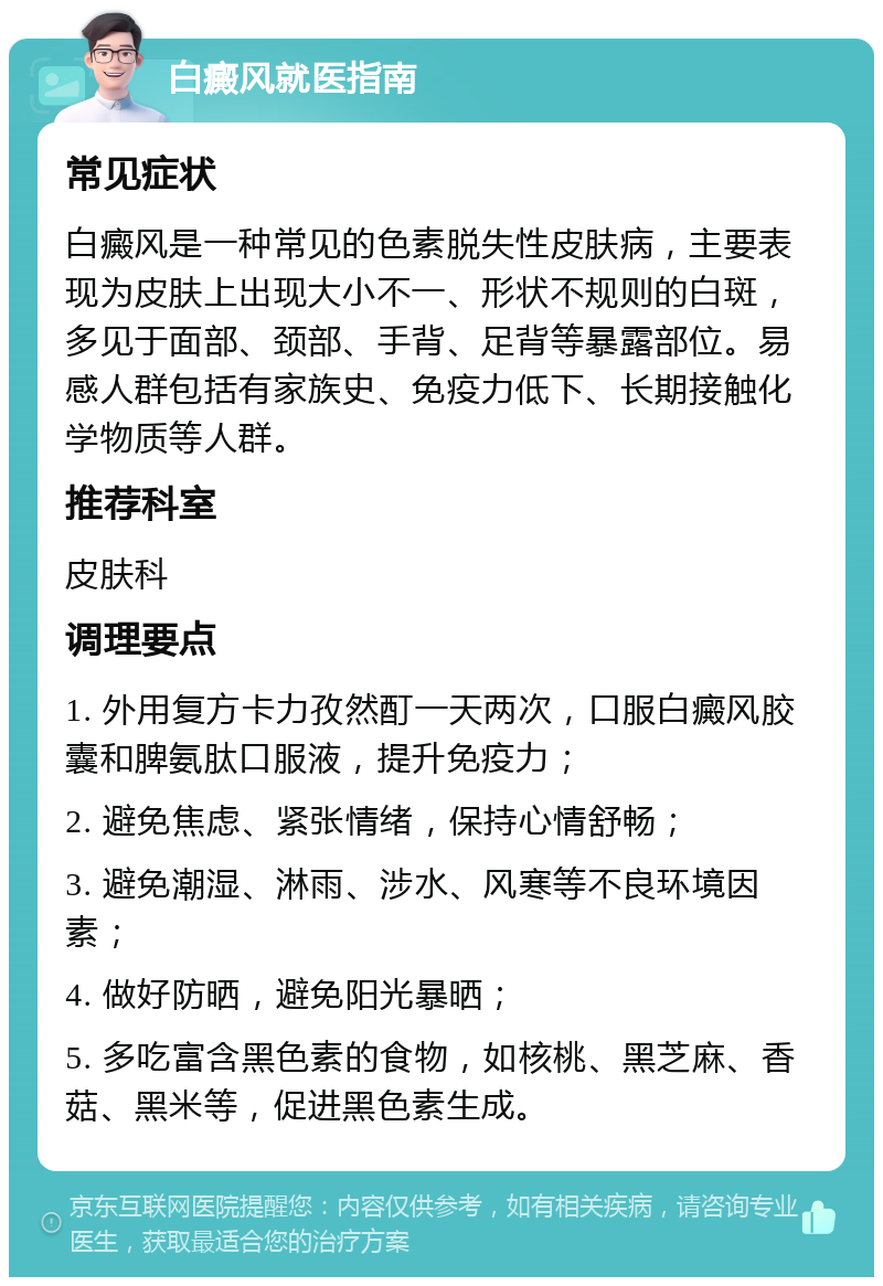 白癜风就医指南 常见症状 白癜风是一种常见的色素脱失性皮肤病，主要表现为皮肤上出现大小不一、形状不规则的白斑，多见于面部、颈部、手背、足背等暴露部位。易感人群包括有家族史、免疫力低下、长期接触化学物质等人群。 推荐科室 皮肤科 调理要点 1. 外用复方卡力孜然酊一天两次，口服白癜风胶囊和脾氨肽口服液，提升免疫力； 2. 避免焦虑、紧张情绪，保持心情舒畅； 3. 避免潮湿、淋雨、涉水、风寒等不良环境因素； 4. 做好防晒，避免阳光暴晒； 5. 多吃富含黑色素的食物，如核桃、黑芝麻、香菇、黑米等，促进黑色素生成。