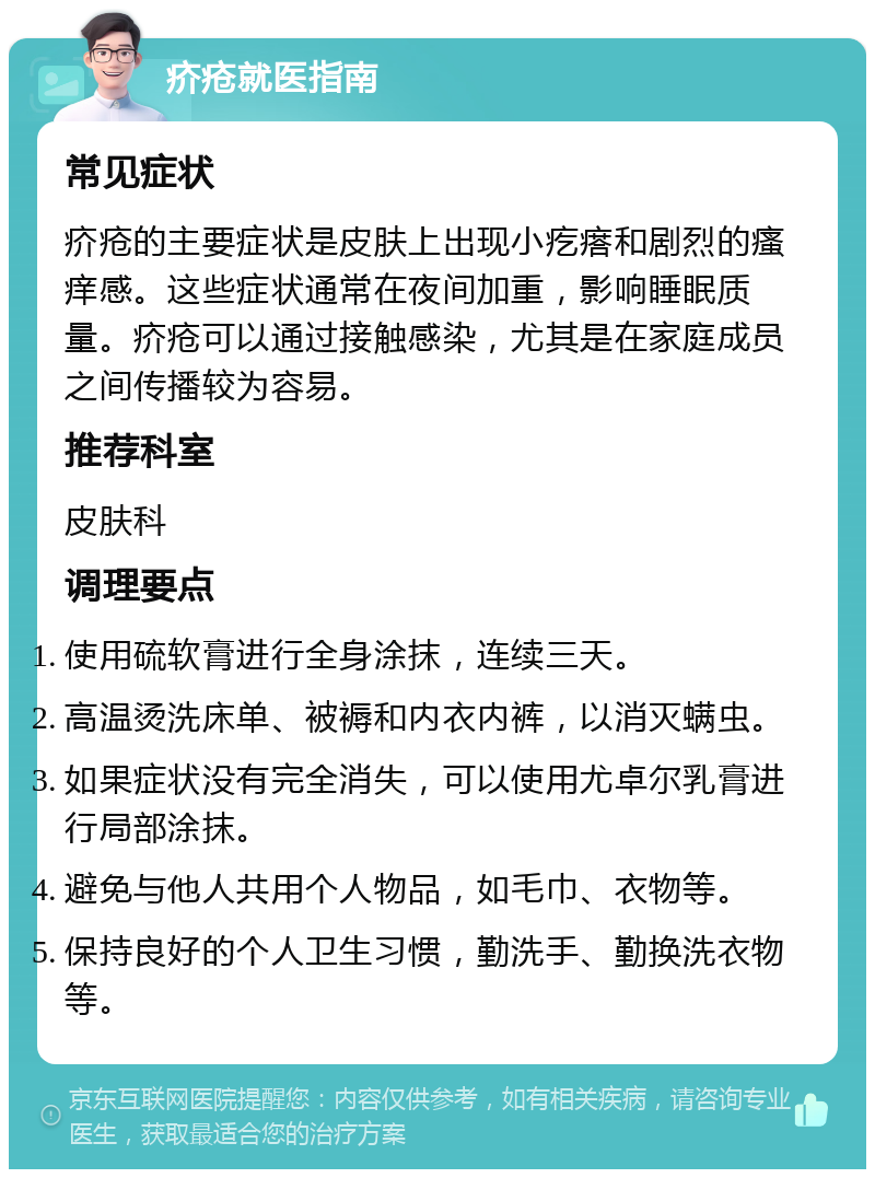 疥疮就医指南 常见症状 疥疮的主要症状是皮肤上出现小疙瘩和剧烈的瘙痒感。这些症状通常在夜间加重，影响睡眠质量。疥疮可以通过接触感染，尤其是在家庭成员之间传播较为容易。 推荐科室 皮肤科 调理要点 使用硫软膏进行全身涂抹，连续三天。 高温烫洗床单、被褥和内衣内裤，以消灭螨虫。 如果症状没有完全消失，可以使用尤卓尔乳膏进行局部涂抹。 避免与他人共用个人物品，如毛巾、衣物等。 保持良好的个人卫生习惯，勤洗手、勤换洗衣物等。