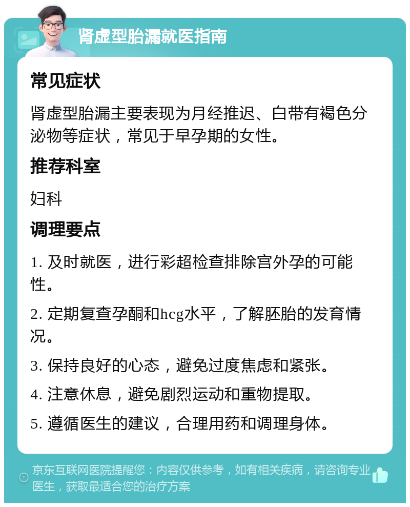 肾虚型胎漏就医指南 常见症状 肾虚型胎漏主要表现为月经推迟、白带有褐色分泌物等症状，常见于早孕期的女性。 推荐科室 妇科 调理要点 1. 及时就医，进行彩超检查排除宫外孕的可能性。 2. 定期复查孕酮和hcg水平，了解胚胎的发育情况。 3. 保持良好的心态，避免过度焦虑和紧张。 4. 注意休息，避免剧烈运动和重物提取。 5. 遵循医生的建议，合理用药和调理身体。