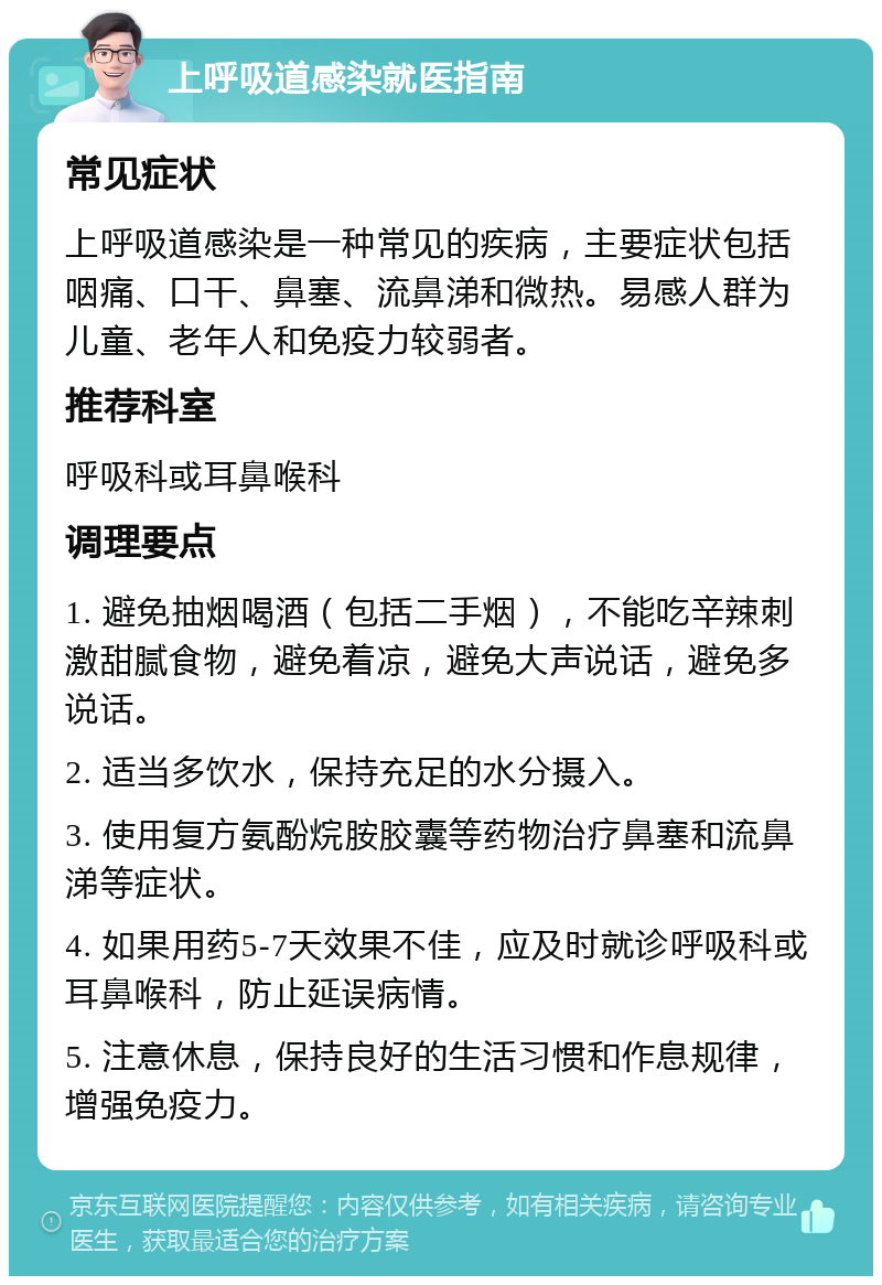 上呼吸道感染就医指南 常见症状 上呼吸道感染是一种常见的疾病，主要症状包括咽痛、口干、鼻塞、流鼻涕和微热。易感人群为儿童、老年人和免疫力较弱者。 推荐科室 呼吸科或耳鼻喉科 调理要点 1. 避免抽烟喝酒（包括二手烟），不能吃辛辣刺激甜腻食物，避免着凉，避免大声说话，避免多说话。 2. 适当多饮水，保持充足的水分摄入。 3. 使用复方氨酚烷胺胶囊等药物治疗鼻塞和流鼻涕等症状。 4. 如果用药5-7天效果不佳，应及时就诊呼吸科或耳鼻喉科，防止延误病情。 5. 注意休息，保持良好的生活习惯和作息规律，增强免疫力。