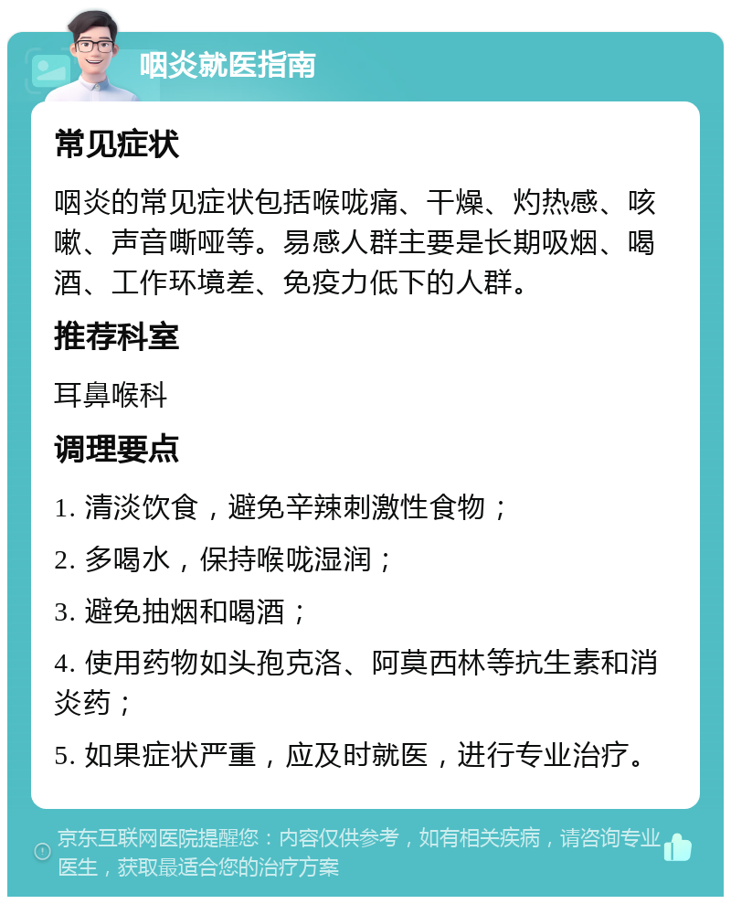 咽炎就医指南 常见症状 咽炎的常见症状包括喉咙痛、干燥、灼热感、咳嗽、声音嘶哑等。易感人群主要是长期吸烟、喝酒、工作环境差、免疫力低下的人群。 推荐科室 耳鼻喉科 调理要点 1. 清淡饮食，避免辛辣刺激性食物； 2. 多喝水，保持喉咙湿润； 3. 避免抽烟和喝酒； 4. 使用药物如头孢克洛、阿莫西林等抗生素和消炎药； 5. 如果症状严重，应及时就医，进行专业治疗。