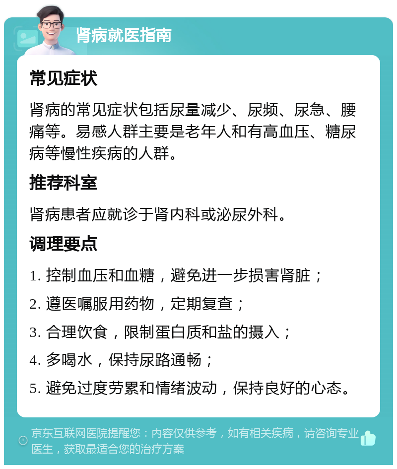 肾病就医指南 常见症状 肾病的常见症状包括尿量减少、尿频、尿急、腰痛等。易感人群主要是老年人和有高血压、糖尿病等慢性疾病的人群。 推荐科室 肾病患者应就诊于肾内科或泌尿外科。 调理要点 1. 控制血压和血糖，避免进一步损害肾脏； 2. 遵医嘱服用药物，定期复查； 3. 合理饮食，限制蛋白质和盐的摄入； 4. 多喝水，保持尿路通畅； 5. 避免过度劳累和情绪波动，保持良好的心态。