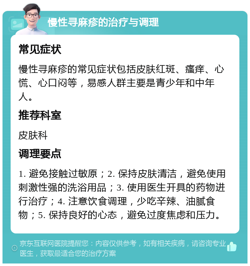 慢性寻麻疹的治疗与调理 常见症状 慢性寻麻疹的常见症状包括皮肤红斑、瘙痒、心慌、心口闷等，易感人群主要是青少年和中年人。 推荐科室 皮肤科 调理要点 1. 避免接触过敏原；2. 保持皮肤清洁，避免使用刺激性强的洗浴用品；3. 使用医生开具的药物进行治疗；4. 注意饮食调理，少吃辛辣、油腻食物；5. 保持良好的心态，避免过度焦虑和压力。