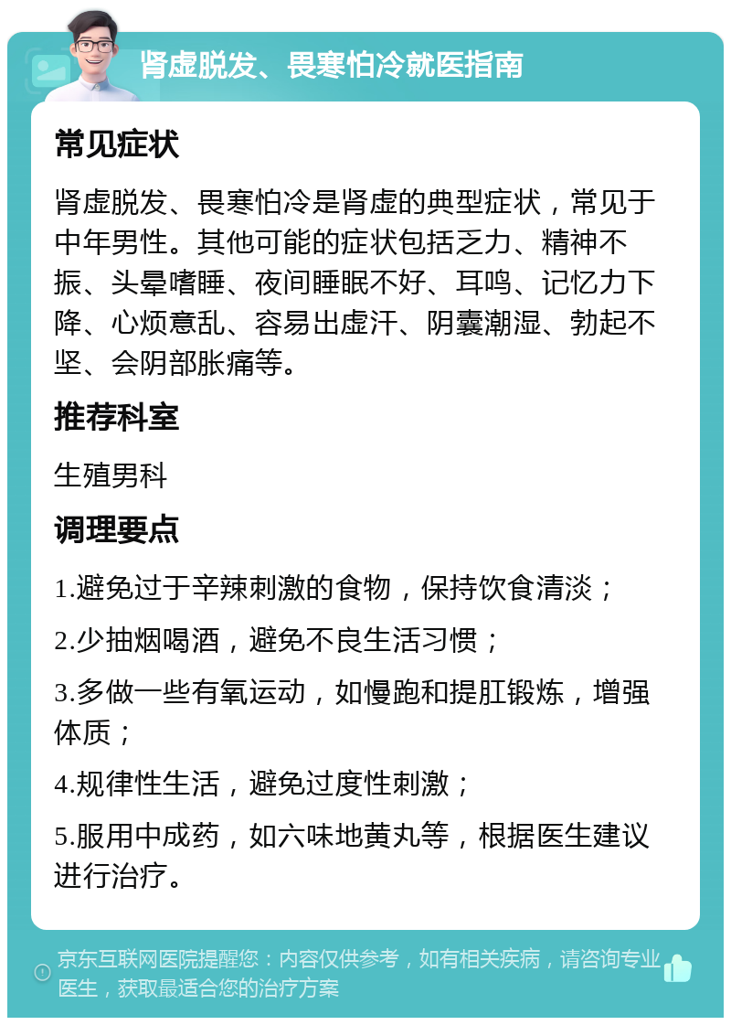 肾虚脱发、畏寒怕冷就医指南 常见症状 肾虚脱发、畏寒怕冷是肾虚的典型症状，常见于中年男性。其他可能的症状包括乏力、精神不振、头晕嗜睡、夜间睡眠不好、耳鸣、记忆力下降、心烦意乱、容易出虚汗、阴囊潮湿、勃起不坚、会阴部胀痛等。 推荐科室 生殖男科 调理要点 1.避免过于辛辣刺激的食物，保持饮食清淡； 2.少抽烟喝酒，避免不良生活习惯； 3.多做一些有氧运动，如慢跑和提肛锻炼，增强体质； 4.规律性生活，避免过度性刺激； 5.服用中成药，如六味地黄丸等，根据医生建议进行治疗。