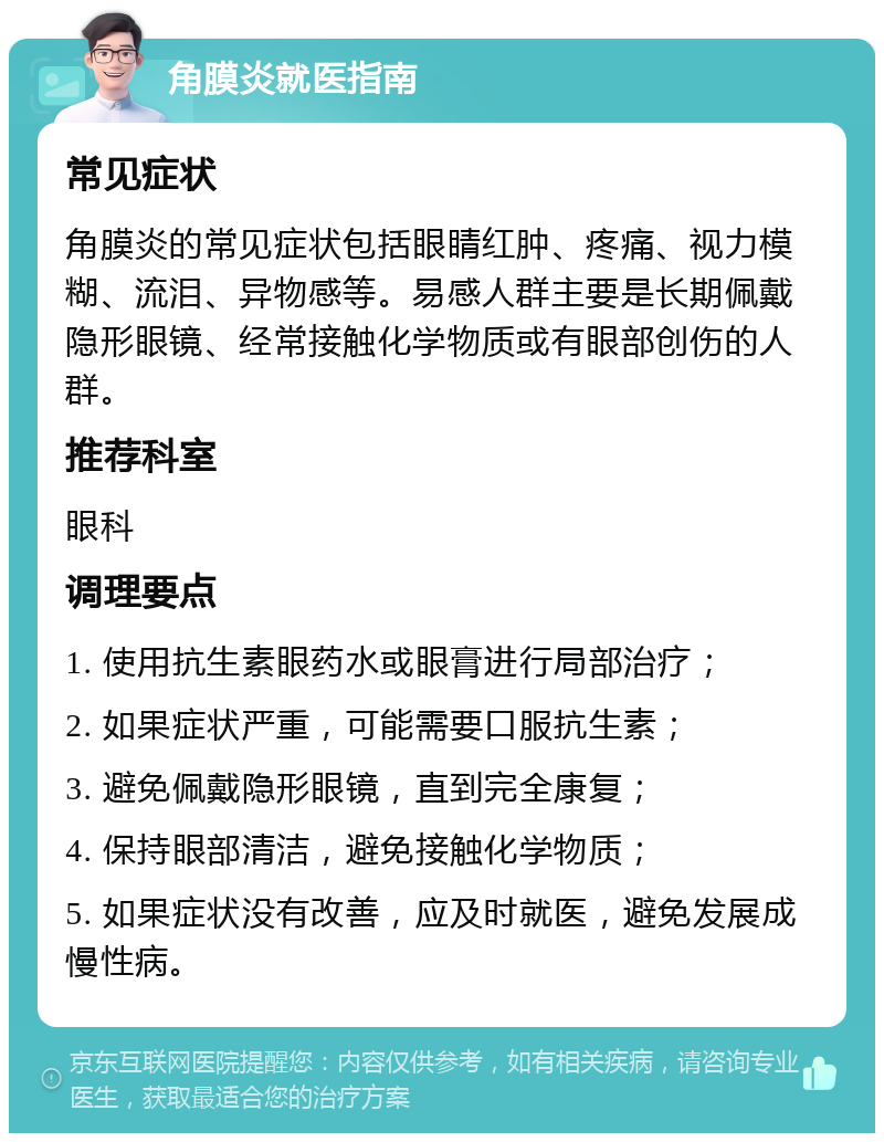 角膜炎就医指南 常见症状 角膜炎的常见症状包括眼睛红肿、疼痛、视力模糊、流泪、异物感等。易感人群主要是长期佩戴隐形眼镜、经常接触化学物质或有眼部创伤的人群。 推荐科室 眼科 调理要点 1. 使用抗生素眼药水或眼膏进行局部治疗； 2. 如果症状严重，可能需要口服抗生素； 3. 避免佩戴隐形眼镜，直到完全康复； 4. 保持眼部清洁，避免接触化学物质； 5. 如果症状没有改善，应及时就医，避免发展成慢性病。