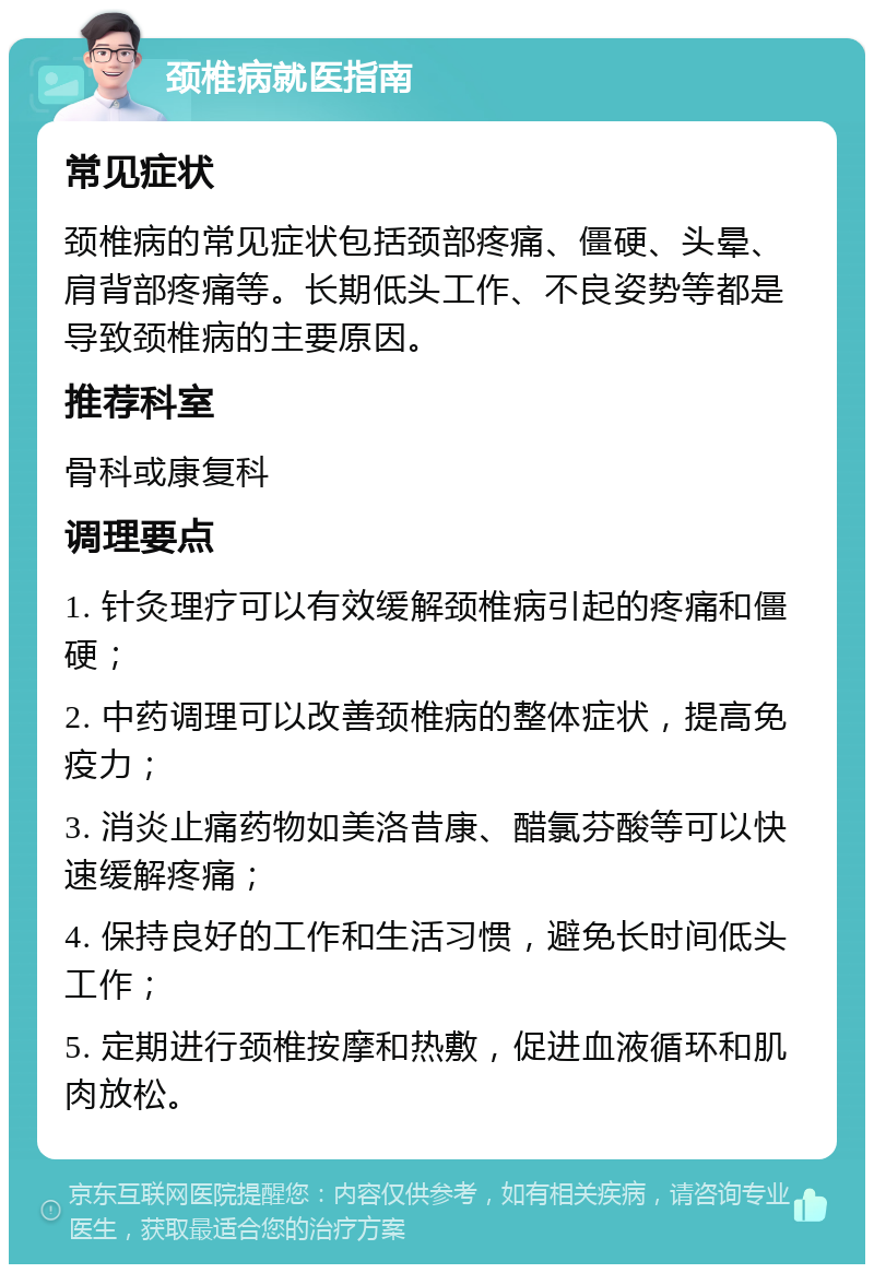 颈椎病就医指南 常见症状 颈椎病的常见症状包括颈部疼痛、僵硬、头晕、肩背部疼痛等。长期低头工作、不良姿势等都是导致颈椎病的主要原因。 推荐科室 骨科或康复科 调理要点 1. 针灸理疗可以有效缓解颈椎病引起的疼痛和僵硬； 2. 中药调理可以改善颈椎病的整体症状，提高免疫力； 3. 消炎止痛药物如美洛昔康、醋氯芬酸等可以快速缓解疼痛； 4. 保持良好的工作和生活习惯，避免长时间低头工作； 5. 定期进行颈椎按摩和热敷，促进血液循环和肌肉放松。