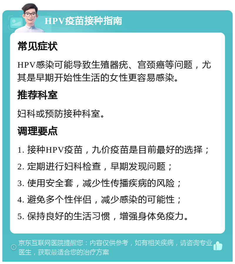 HPV疫苗接种指南 常见症状 HPV感染可能导致生殖器疣、宫颈癌等问题，尤其是早期开始性生活的女性更容易感染。 推荐科室 妇科或预防接种科室。 调理要点 1. 接种HPV疫苗，九价疫苗是目前最好的选择； 2. 定期进行妇科检查，早期发现问题； 3. 使用安全套，减少性传播疾病的风险； 4. 避免多个性伴侣，减少感染的可能性； 5. 保持良好的生活习惯，增强身体免疫力。