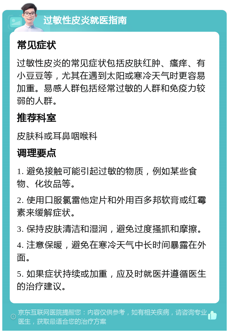 过敏性皮炎就医指南 常见症状 过敏性皮炎的常见症状包括皮肤红肿、瘙痒、有小豆豆等，尤其在遇到太阳或寒冷天气时更容易加重。易感人群包括经常过敏的人群和免疫力较弱的人群。 推荐科室 皮肤科或耳鼻咽喉科 调理要点 1. 避免接触可能引起过敏的物质，例如某些食物、化妆品等。 2. 使用口服氯雷他定片和外用百多邦软膏或红霉素来缓解症状。 3. 保持皮肤清洁和湿润，避免过度搔抓和摩擦。 4. 注意保暖，避免在寒冷天气中长时间暴露在外面。 5. 如果症状持续或加重，应及时就医并遵循医生的治疗建议。