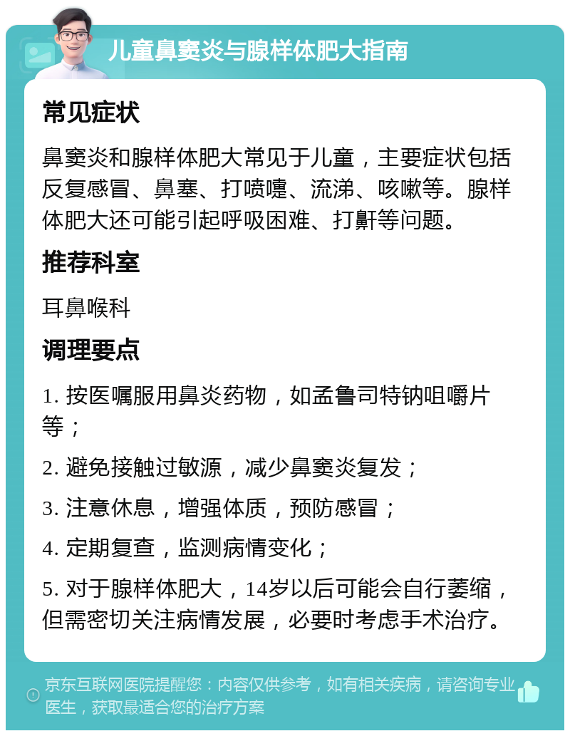 儿童鼻窦炎与腺样体肥大指南 常见症状 鼻窦炎和腺样体肥大常见于儿童，主要症状包括反复感冒、鼻塞、打喷嚏、流涕、咳嗽等。腺样体肥大还可能引起呼吸困难、打鼾等问题。 推荐科室 耳鼻喉科 调理要点 1. 按医嘱服用鼻炎药物，如孟鲁司特钠咀嚼片等； 2. 避免接触过敏源，减少鼻窦炎复发； 3. 注意休息，增强体质，预防感冒； 4. 定期复查，监测病情变化； 5. 对于腺样体肥大，14岁以后可能会自行萎缩，但需密切关注病情发展，必要时考虑手术治疗。