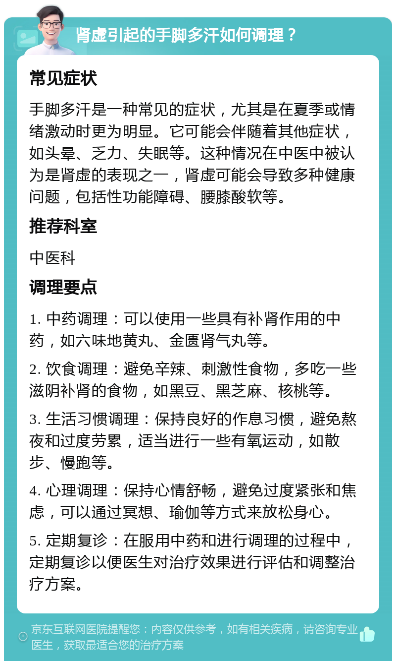 肾虚引起的手脚多汗如何调理？ 常见症状 手脚多汗是一种常见的症状，尤其是在夏季或情绪激动时更为明显。它可能会伴随着其他症状，如头晕、乏力、失眠等。这种情况在中医中被认为是肾虚的表现之一，肾虚可能会导致多种健康问题，包括性功能障碍、腰膝酸软等。 推荐科室 中医科 调理要点 1. 中药调理：可以使用一些具有补肾作用的中药，如六味地黄丸、金匮肾气丸等。 2. 饮食调理：避免辛辣、刺激性食物，多吃一些滋阴补肾的食物，如黑豆、黑芝麻、核桃等。 3. 生活习惯调理：保持良好的作息习惯，避免熬夜和过度劳累，适当进行一些有氧运动，如散步、慢跑等。 4. 心理调理：保持心情舒畅，避免过度紧张和焦虑，可以通过冥想、瑜伽等方式来放松身心。 5. 定期复诊：在服用中药和进行调理的过程中，定期复诊以便医生对治疗效果进行评估和调整治疗方案。