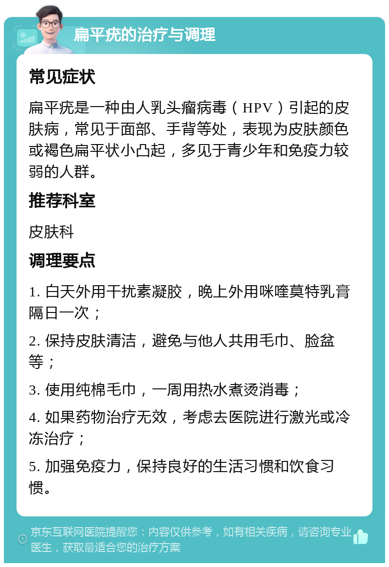 扁平疣的治疗与调理 常见症状 扁平疣是一种由人乳头瘤病毒（HPV）引起的皮肤病，常见于面部、手背等处，表现为皮肤颜色或褐色扁平状小凸起，多见于青少年和免疫力较弱的人群。 推荐科室 皮肤科 调理要点 1. 白天外用干扰素凝胶，晚上外用咪喹莫特乳膏隔日一次； 2. 保持皮肤清洁，避免与他人共用毛巾、脸盆等； 3. 使用纯棉毛巾，一周用热水煮烫消毒； 4. 如果药物治疗无效，考虑去医院进行激光或冷冻治疗； 5. 加强免疫力，保持良好的生活习惯和饮食习惯。