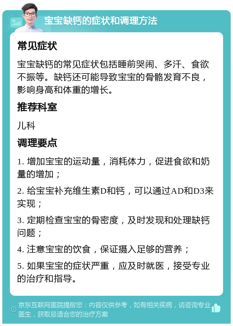 宝宝缺钙的症状和调理方法 常见症状 宝宝缺钙的常见症状包括睡前哭闹、多汗、食欲不振等。缺钙还可能导致宝宝的骨骼发育不良，影响身高和体重的增长。 推荐科室 儿科 调理要点 1. 增加宝宝的运动量，消耗体力，促进食欲和奶量的增加； 2. 给宝宝补充维生素D和钙，可以通过AD和D3来实现； 3. 定期检查宝宝的骨密度，及时发现和处理缺钙问题； 4. 注意宝宝的饮食，保证摄入足够的营养； 5. 如果宝宝的症状严重，应及时就医，接受专业的治疗和指导。