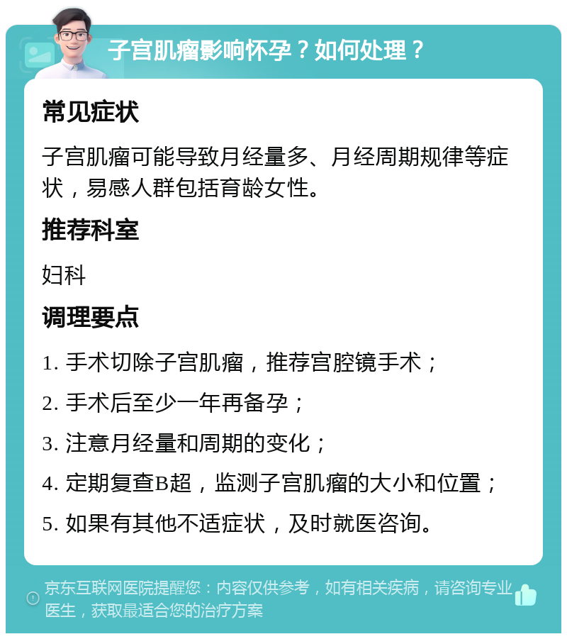 子宫肌瘤影响怀孕？如何处理？ 常见症状 子宫肌瘤可能导致月经量多、月经周期规律等症状，易感人群包括育龄女性。 推荐科室 妇科 调理要点 1. 手术切除子宫肌瘤，推荐宫腔镜手术； 2. 手术后至少一年再备孕； 3. 注意月经量和周期的变化； 4. 定期复查B超，监测子宫肌瘤的大小和位置； 5. 如果有其他不适症状，及时就医咨询。