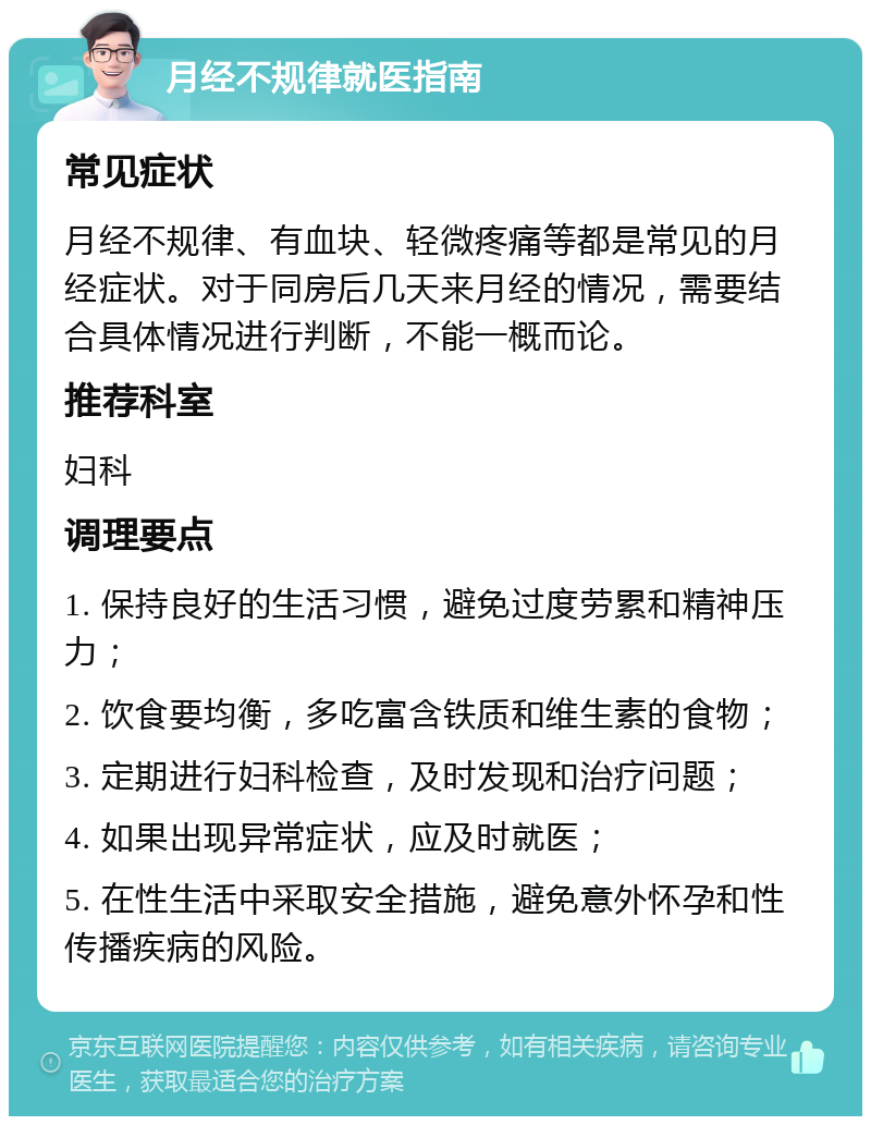 月经不规律就医指南 常见症状 月经不规律、有血块、轻微疼痛等都是常见的月经症状。对于同房后几天来月经的情况，需要结合具体情况进行判断，不能一概而论。 推荐科室 妇科 调理要点 1. 保持良好的生活习惯，避免过度劳累和精神压力； 2. 饮食要均衡，多吃富含铁质和维生素的食物； 3. 定期进行妇科检查，及时发现和治疗问题； 4. 如果出现异常症状，应及时就医； 5. 在性生活中采取安全措施，避免意外怀孕和性传播疾病的风险。