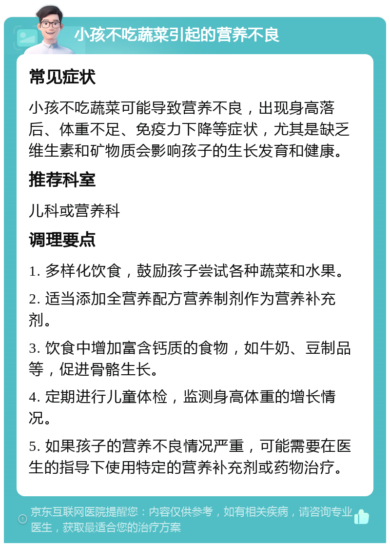 小孩不吃蔬菜引起的营养不良 常见症状 小孩不吃蔬菜可能导致营养不良，出现身高落后、体重不足、免疫力下降等症状，尤其是缺乏维生素和矿物质会影响孩子的生长发育和健康。 推荐科室 儿科或营养科 调理要点 1. 多样化饮食，鼓励孩子尝试各种蔬菜和水果。 2. 适当添加全营养配方营养制剂作为营养补充剂。 3. 饮食中增加富含钙质的食物，如牛奶、豆制品等，促进骨骼生长。 4. 定期进行儿童体检，监测身高体重的增长情况。 5. 如果孩子的营养不良情况严重，可能需要在医生的指导下使用特定的营养补充剂或药物治疗。