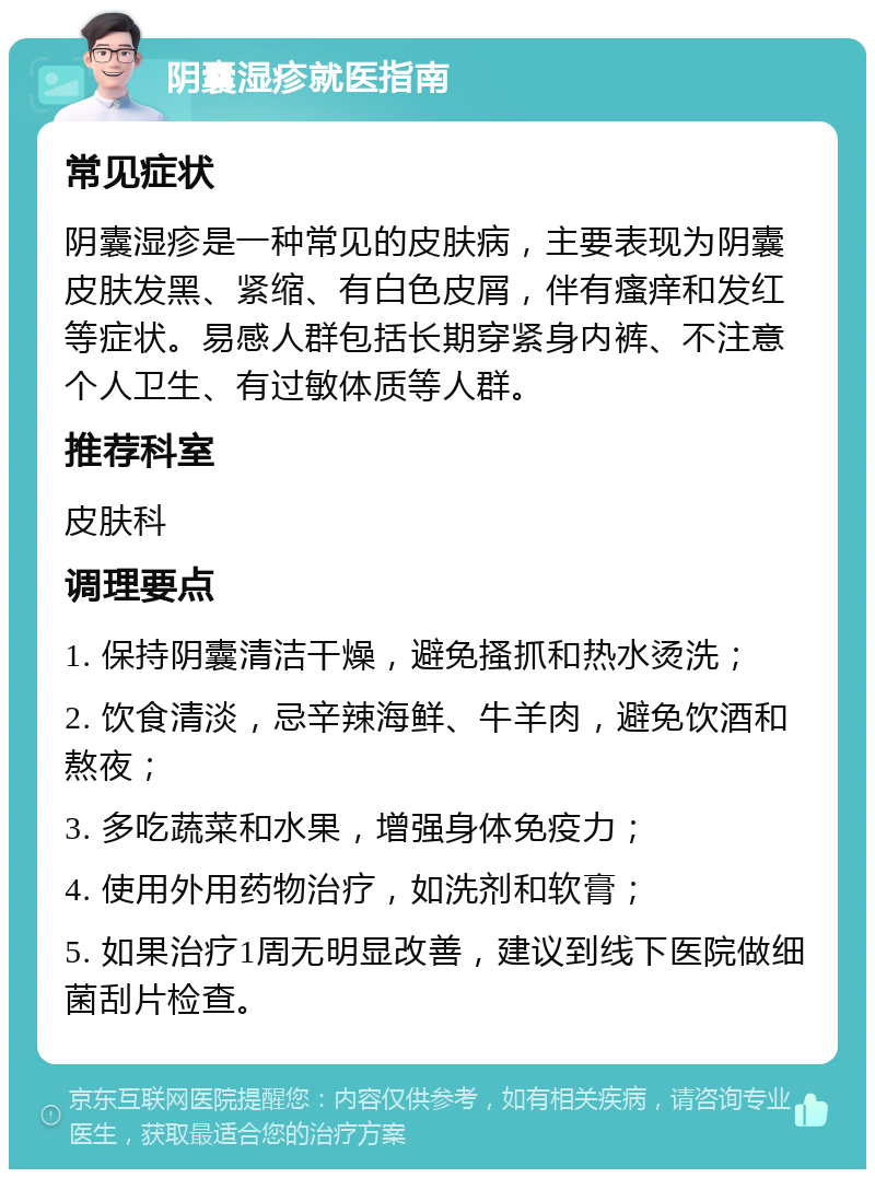 阴囊湿疹就医指南 常见症状 阴囊湿疹是一种常见的皮肤病，主要表现为阴囊皮肤发黑、紧缩、有白色皮屑，伴有瘙痒和发红等症状。易感人群包括长期穿紧身内裤、不注意个人卫生、有过敏体质等人群。 推荐科室 皮肤科 调理要点 1. 保持阴囊清洁干燥，避免搔抓和热水烫洗； 2. 饮食清淡，忌辛辣海鲜、牛羊肉，避免饮酒和熬夜； 3. 多吃蔬菜和水果，增强身体免疫力； 4. 使用外用药物治疗，如洗剂和软膏； 5. 如果治疗1周无明显改善，建议到线下医院做细菌刮片检查。