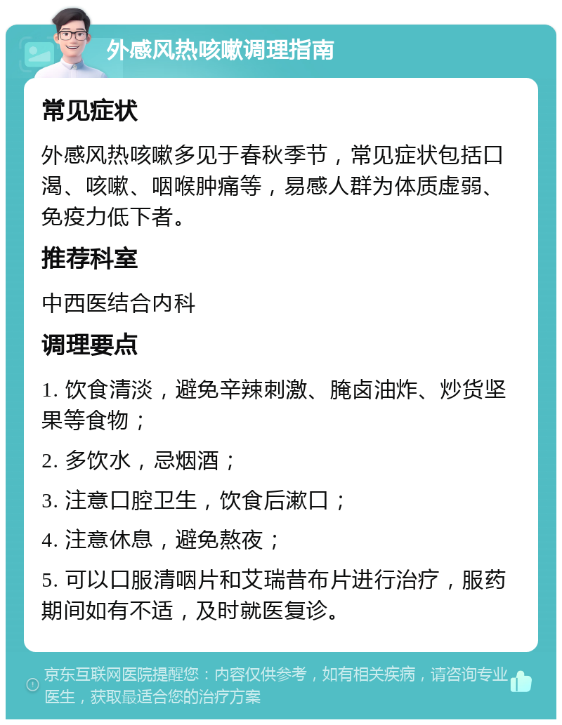 外感风热咳嗽调理指南 常见症状 外感风热咳嗽多见于春秋季节，常见症状包括口渴、咳嗽、咽喉肿痛等，易感人群为体质虚弱、免疫力低下者。 推荐科室 中西医结合内科 调理要点 1. 饮食清淡，避免辛辣刺激、腌卤油炸、炒货坚果等食物； 2. 多饮水，忌烟酒； 3. 注意口腔卫生，饮食后漱口； 4. 注意休息，避免熬夜； 5. 可以口服清咽片和艾瑞昔布片进行治疗，服药期间如有不适，及时就医复诊。