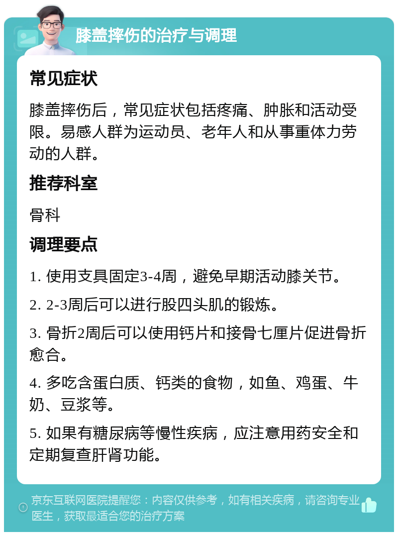 膝盖摔伤的治疗与调理 常见症状 膝盖摔伤后，常见症状包括疼痛、肿胀和活动受限。易感人群为运动员、老年人和从事重体力劳动的人群。 推荐科室 骨科 调理要点 1. 使用支具固定3-4周，避免早期活动膝关节。 2. 2-3周后可以进行股四头肌的锻炼。 3. 骨折2周后可以使用钙片和接骨七厘片促进骨折愈合。 4. 多吃含蛋白质、钙类的食物，如鱼、鸡蛋、牛奶、豆浆等。 5. 如果有糖尿病等慢性疾病，应注意用药安全和定期复查肝肾功能。