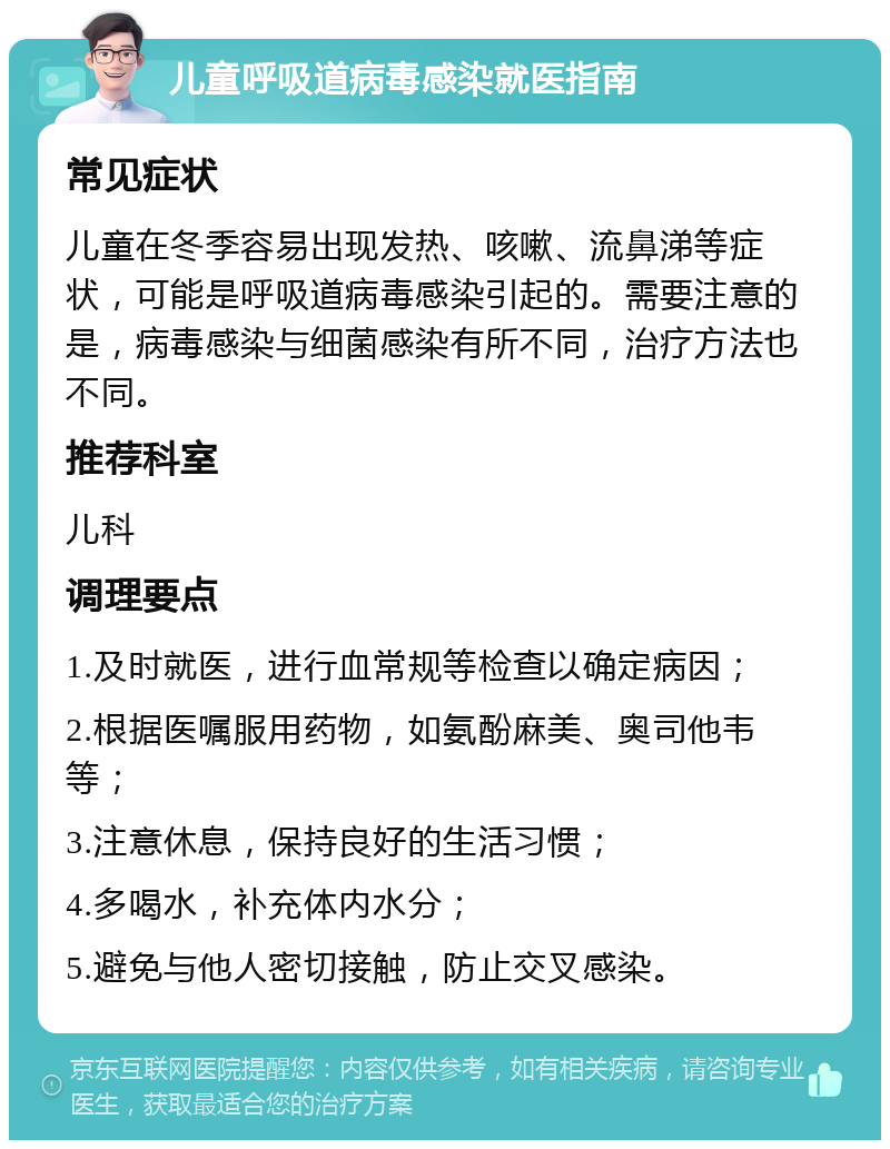 儿童呼吸道病毒感染就医指南 常见症状 儿童在冬季容易出现发热、咳嗽、流鼻涕等症状，可能是呼吸道病毒感染引起的。需要注意的是，病毒感染与细菌感染有所不同，治疗方法也不同。 推荐科室 儿科 调理要点 1.及时就医，进行血常规等检查以确定病因； 2.根据医嘱服用药物，如氨酚麻美、奥司他韦等； 3.注意休息，保持良好的生活习惯； 4.多喝水，补充体内水分； 5.避免与他人密切接触，防止交叉感染。