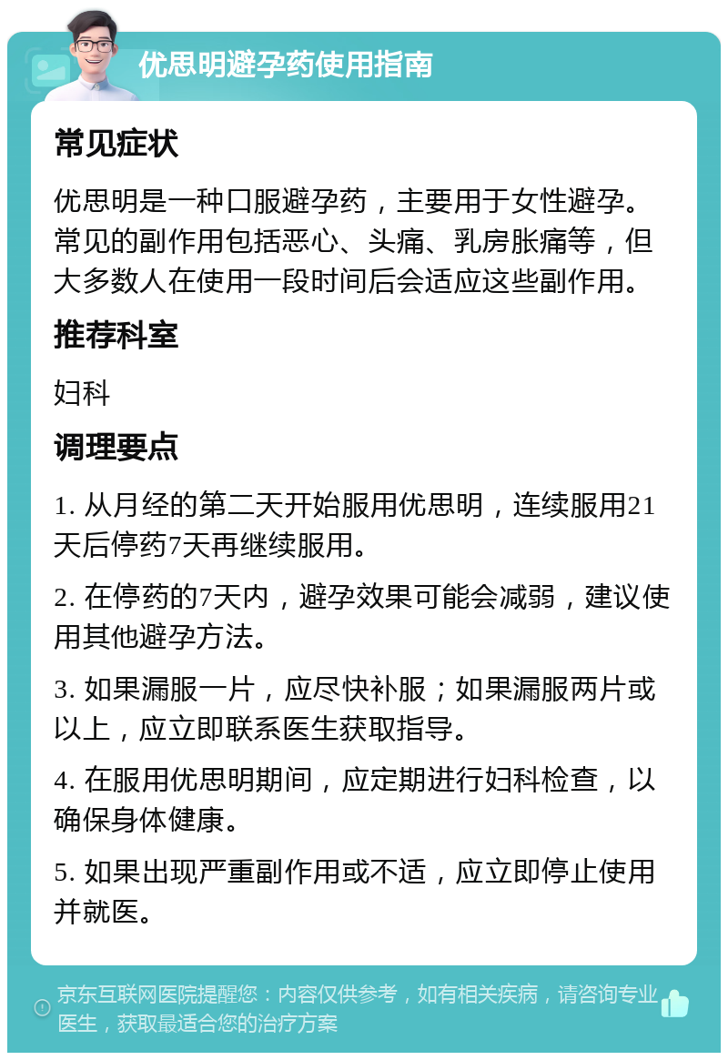 优思明避孕药使用指南 常见症状 优思明是一种口服避孕药，主要用于女性避孕。常见的副作用包括恶心、头痛、乳房胀痛等，但大多数人在使用一段时间后会适应这些副作用。 推荐科室 妇科 调理要点 1. 从月经的第二天开始服用优思明，连续服用21天后停药7天再继续服用。 2. 在停药的7天内，避孕效果可能会减弱，建议使用其他避孕方法。 3. 如果漏服一片，应尽快补服；如果漏服两片或以上，应立即联系医生获取指导。 4. 在服用优思明期间，应定期进行妇科检查，以确保身体健康。 5. 如果出现严重副作用或不适，应立即停止使用并就医。