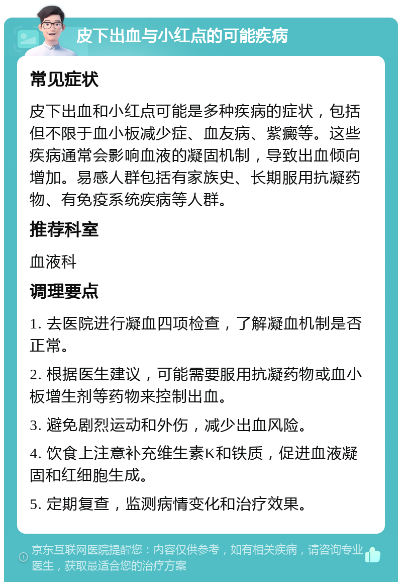 皮下出血与小红点的可能疾病 常见症状 皮下出血和小红点可能是多种疾病的症状，包括但不限于血小板减少症、血友病、紫癜等。这些疾病通常会影响血液的凝固机制，导致出血倾向增加。易感人群包括有家族史、长期服用抗凝药物、有免疫系统疾病等人群。 推荐科室 血液科 调理要点 1. 去医院进行凝血四项检查，了解凝血机制是否正常。 2. 根据医生建议，可能需要服用抗凝药物或血小板增生剂等药物来控制出血。 3. 避免剧烈运动和外伤，减少出血风险。 4. 饮食上注意补充维生素K和铁质，促进血液凝固和红细胞生成。 5. 定期复查，监测病情变化和治疗效果。