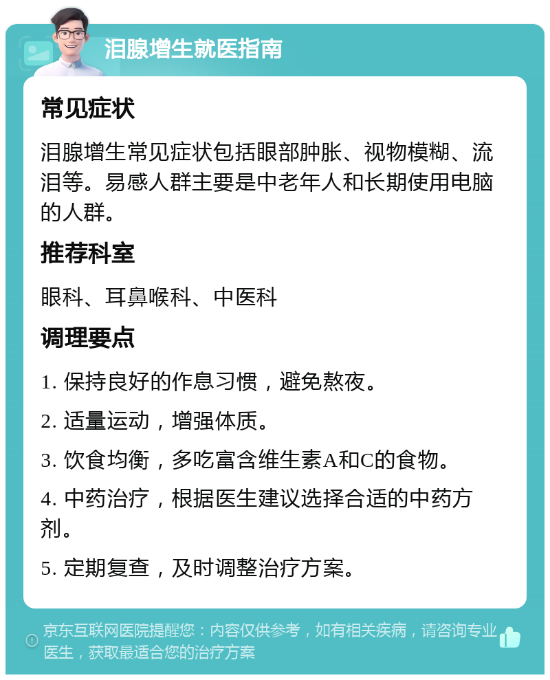 泪腺增生就医指南 常见症状 泪腺增生常见症状包括眼部肿胀、视物模糊、流泪等。易感人群主要是中老年人和长期使用电脑的人群。 推荐科室 眼科、耳鼻喉科、中医科 调理要点 1. 保持良好的作息习惯，避免熬夜。 2. 适量运动，增强体质。 3. 饮食均衡，多吃富含维生素A和C的食物。 4. 中药治疗，根据医生建议选择合适的中药方剂。 5. 定期复查，及时调整治疗方案。