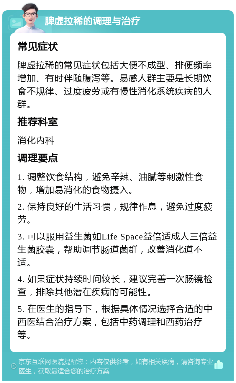 脾虚拉稀的调理与治疗 常见症状 脾虚拉稀的常见症状包括大便不成型、排便频率增加、有时伴随腹泻等。易感人群主要是长期饮食不规律、过度疲劳或有慢性消化系统疾病的人群。 推荐科室 消化内科 调理要点 1. 调整饮食结构，避免辛辣、油腻等刺激性食物，增加易消化的食物摄入。 2. 保持良好的生活习惯，规律作息，避免过度疲劳。 3. 可以服用益生菌如Life Space益倍适成人三倍益生菌胶囊，帮助调节肠道菌群，改善消化道不适。 4. 如果症状持续时间较长，建议完善一次肠镜检查，排除其他潜在疾病的可能性。 5. 在医生的指导下，根据具体情况选择合适的中西医结合治疗方案，包括中药调理和西药治疗等。