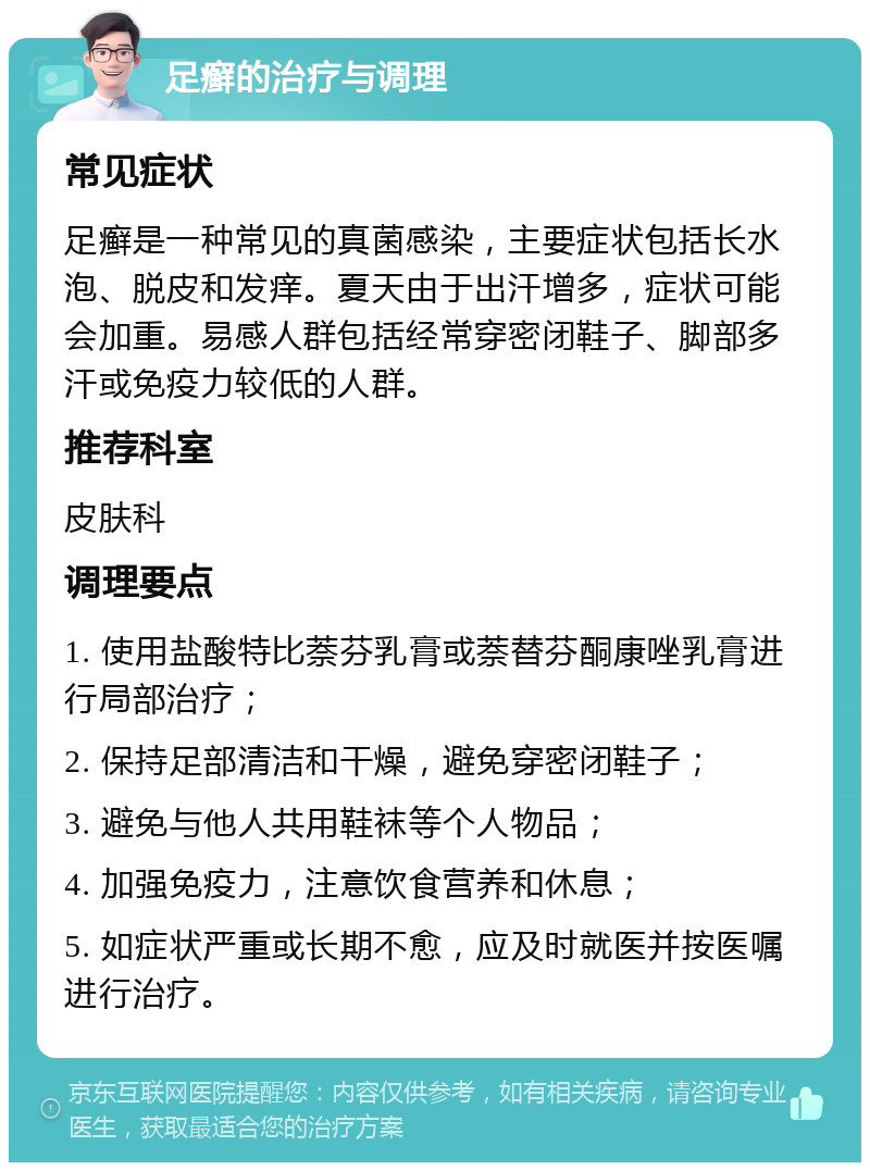 足癣的治疗与调理 常见症状 足癣是一种常见的真菌感染，主要症状包括长水泡、脱皮和发痒。夏天由于出汗增多，症状可能会加重。易感人群包括经常穿密闭鞋子、脚部多汗或免疫力较低的人群。 推荐科室 皮肤科 调理要点 1. 使用盐酸特比萘芬乳膏或萘替芬酮康唑乳膏进行局部治疗； 2. 保持足部清洁和干燥，避免穿密闭鞋子； 3. 避免与他人共用鞋袜等个人物品； 4. 加强免疫力，注意饮食营养和休息； 5. 如症状严重或长期不愈，应及时就医并按医嘱进行治疗。